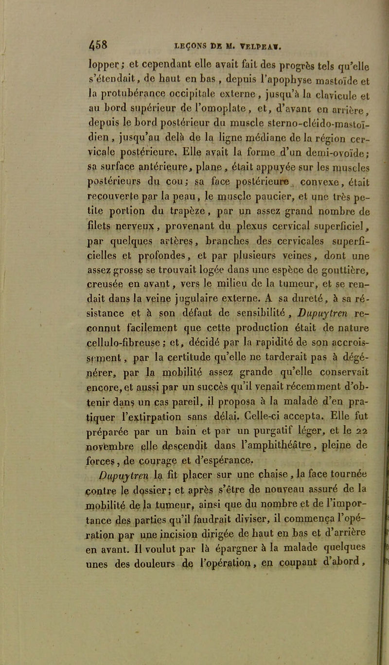 lopper; et cependant elle avait fait des progrès tels qu’elle s’étendait, do haut en bas , depuis l’apophyse mastoïde et la protubérance occipitale externe, jusqu’à la clavicule et au bord supérieur de l’omoplate, et, d’avant en arrière, depuis le bord postérieur du muscle sterno-cléido-mastoï- dien , jusqu’au delà de la ligne médiane de la région cer- vicale postérieure. Elle avait la forme d’un demi-ovoïde; sa surface antérieure* plane, était appuyée sur les muscles postérieurs du cou ; sa face postérieure convexe, était recouverte par la peau, le muscle paucier, et une très pe- tite portion du trapèze, par un assez grand nombre de fdets nerveux, provenant du plexus cervical superficiel, par quelques artères, branches des cervicales superfi- cielles et profondes, et par plusieurs veines, dont une assez grosse se trouvait logée dans une espèce de gouttière, creusée en avant, vers le milieu de la tumeur, et se ren- dait dans la veine jugulaire externe. A sa dureté, à sa ré- sistance et à son défaut de sensibilité , Dupuytrcn re- connut facilement que cette production était de nature cellulo-fibreuse ; et, décidé par la rapidité de son accrois- sement , par la certitude qu’elle ne tarderait pas à dégé- nérer, par la mobilité assez grande qu’elle conservait encore, et aussi par un succès qu’il venait récemment d’ob- tenir dans un cas pareil, il proposa à la malade d’en pra- tiquer l’extirpation sans délai. Celle-ci accepta. Elle fut préparée par un bain et par un purgatif léger, et le 22 novembre elle descendit dans l’amphithéâtre, pleine de forces, de courage et d’espérance. Dupuytren la fit placer sur une chaise, la face tournée contre le dossier; et après s’être de nouveau assuré de la mobilité de la tumeur, ainsi que du nombre et de l’impor- tance des parties qu’il faudrait diviser, il commença l’opé- ration par une incision dirigée de haut en bas et d arrière en avant. Il voulut par là épargner à la malade quelques unes des douleurs de l’opération, en coupant d abord,