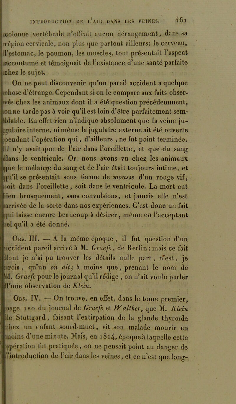 colonne vertébrale n’offrait aucun dérangement, dans sa région cervicale, non plus <[ue partout ailleurs; le cerveau, l’estomac, le poumon, les muscles, tout présentait l’aspect accoutumé et témoignait de l’existence d’une santé parfaite kchez le sujet. On ne peut disconvenir qu’un pareil accident a quelque ichose d’étrange. Cependant si on le compare aux faits obser- vés chez les animaux dont il a été question précédemment, on ne tarde pas h voir qu’il est loin d’être parfaitement sem- ■blable. En effet rien n’indique absolument que la veine ju- gulaire interne, ni même la jugulaire externe ait été ouverte rendant l’opération qui, d’ailleurs , ne fut point terminée. [1 n’y avait que de l’air dans l’oreillette, et que du sang olans le ventricule. Or, nous avons vu chez les animaux ique le mélange du sang et de l’air était toujours intime, et fju’il se présentait sous forme de mousse d’un rouge vif, .oit dans l’oreillette, soit dans le ventricule. La mort eut ieu brusquement, sans convulsions, et jamais elle n’est arrivée de la sorte dans nos expériences. C’est donc un fait [jjui laisse encore beaucoup à désirer, même en l’acceptant • el qu’il a été donné. Obs. III. — A la même époque, il fut question d’un occident pareil arrivé à M. Graefe, de Berlin; mais ce fait Blont je n’ai pu trouver les détails nulle part, n’est, je :r,rois , qu’un on dit; à moins que, prenant le nom de f>l. Graefe pour le journal qu’il rédige , on n’ait voulu parler dl’une observation de Ktein. Obs. IY. — On trouve, en effet, dans le tome premier, [ >age 120 du journal de Graefe et JValther, que M. Ktein Ue Stutlgard, faisant l’extirpation de la glande thyroïde idiez un enfant sourd-muet, vit son malade mourir en moins d’une minute. Mais, en 1814» époque h laquelle celte opération fut pratiquée, on ne pensait point au danger de f’'introduction de l’air dans les veines, el ce n’est que long-