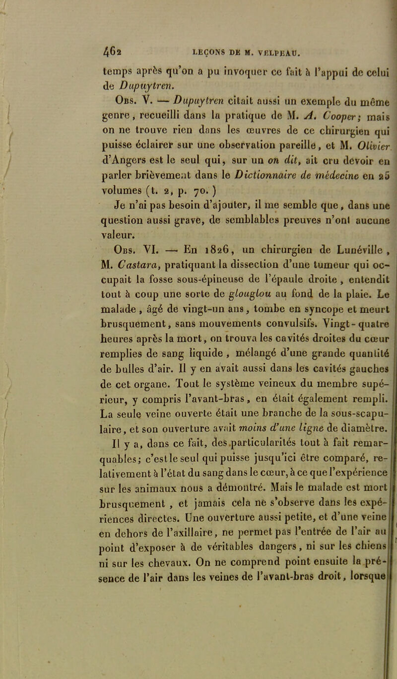 temps après qu’on a pu invoquer ce fait h l’appui de celui de Dupuytren. Obs. V. — Dupuytren citait aussi un exemple du même genre, recueilli dans la pratique de M. A. Cooper; mais on ne trouve rien dans les œuvres de ce chirurgien qui puisse éclairer sur une observation pareille, et M. Olivier d’Angers est le seul qui, sur un on dit, ait cru devoir en parler brièvement dans le Dictionnaire de médecine en 25 volumes (t. 2, p. 70. ) Je n’ai pas besoin d’ajouter, il me semble que, dans une question aussi grave, de semblables preuves n’onl aucune valeur. Obs. VI. — En 1826, un chirurgien de Lunéville, M. Castara, pratiquant la dissection d’une tumeur qui oc- cupait la fosse sous-épineuse de l’épaule droite , entendit tout à coup une sorte de glouglou au fond de la plaie. Le malade, âgé de vingt-un au9, tombe en syncope et meurt brusquement, sans mouvements convulsifs. Vingt-quatre heures après la mort, on trouva les cavités droites du cœur remplies de sang liquide , mélangé d’une grande quantité de bulles d’air. Il y en avait aussi dans les cavités gauches de cet organe. Tout le système veineux du membre supé- rieur, y compris l’avant-bras, en était également rempli. La seule veine ouverte était une branche de la sous-scapu- laire, et son ouverture avait moins d’une ligne de diamètre. Il y a, dans ce fait, des .particularités tout à fait remar- quables; c’estle seul qui puisse jusqu’ici être comparé, re- lativement à l’état du sang dans le cœur, à ce que l’expérience sur les animaux nous a démontré. Mais le malade est mort brusquement , et jamais cela ne s’observe dans les expé- riences directes. Une ouverture aussi petite, et d’une veine en dehors de l’axillaire, ne permet pas l’entrée de l’air au point d’exposer à de véritables dangers, ni sur les chiens ni sur les chevaux. On ne comprend point ensuite la pré- sence de l’air dans les veines de l’avant-bras droit, lorsque