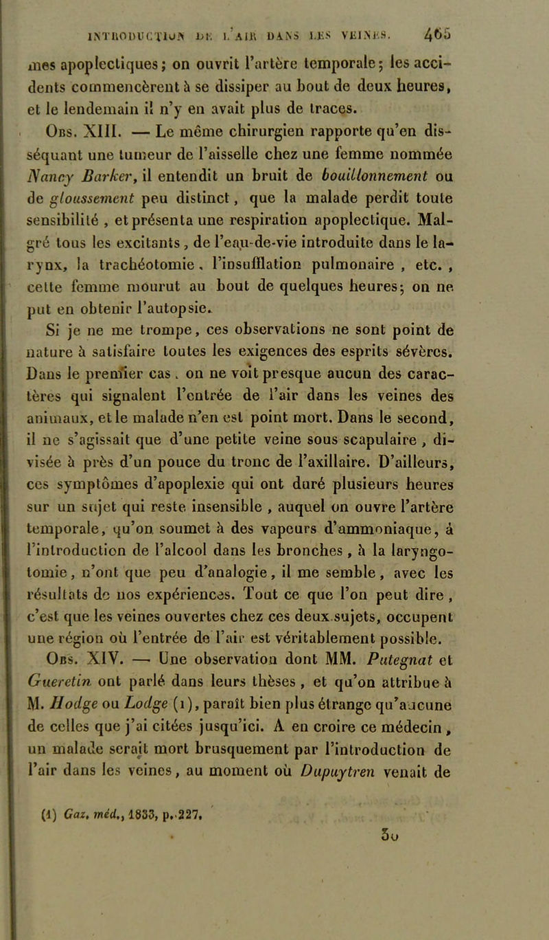 mes apoplectiques; on ouvrit l’artère temporale; les acci- dents commencèrent à se dissiper au bout de deux heures, et le lendemain il n’y en avait plus de traces. Obs. XIII. — Le même chirurgien rapporte qu’en dis- séquant une tumeur de l’aisselle chez une femme nommée Nancy Barlcer, il entendit un bruit de bouillonnement ou de gloussement peu distinct, que la malade perdit toute sensibilité , et présenta une respiration apoplectique. Mal- gré tous les excitants , de l’eau-de-vie introduite dans le la- rynx, la trachéotomie, l’insufflation pulmonaire, etc., celte femme mourut au bout de quelques heures; on ne put en obtenir l’autopsie. Si je ne me trompe, ces observations ne sont point de nature à satisfaire toutes les exigences des esprits sévères. Dans le premier cas . on ne voit presque aucun des carac- tères qui signalent l’entrée de l’air dans les veines des animaux, et le malade n’en est point mort. Dans le second, il ne s’agissait que d’une petite veine sous scapulaire , di- visée à près d’un pouce du tronc de l’axillaire. D’ailleurs, ces symptômes d’apoplexie qui ont duré plusieurs heures sur un sujet qui reste insensible , auquel on ouvre l’artère temporale, qu’on soumet à des vapeurs d’ammoniaque, à l’introduction de l’alcool dans les bronches , h la laryngo- tomie, n’ont que peu d’analogie, il me semble, avec les résultats de nos expériences. Tout ce que l’on peut dire , c’est que les veines ouvertes chez ces deux sujets, occupent une région où l’entrée de l’air est véritablement possible. Obs. XIY. —■ Une observation dont MM. Putegnat et Gueretin ont parlé dans leurs thèses , et qu’on attribue l\ M. Hodge ou Lodge (1), paraît bien plus étrange qu’aucune de celles que j’ai citées jusqu’ici. A en croire ce médecin , un malade serait mort brusquement par l’introduction de l’air dans les veines, au moment où Dupuytren venait de (4) Gaz, mé(l,y 1833, p. 227, 5o