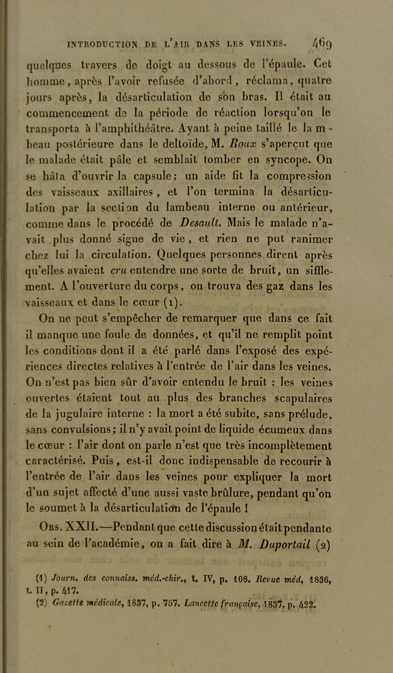 quelques travers de doigt au dessous de l’épaule. Cet homme, après l’avoir refusée d’abord, réclama, quatre jours après, la désarticulation de son bras. Il était au commencement de la période de réaction lorsqu’on le transporta il l’amphithéâtre. Ayant à peine taillé le la m - beau postérieure dans le deltoïde, M. Roux s’aperçut que le malade était pâle et semblait tomber en syncope. On se hâta d’ouvrir la capsule: un aide fit la compression des vaisseaux axillaires , et l’on termina la désarticu- lation par la section du lambeau interne ou antérieur, comme dans le procédé de Desault. Mais le malade n’a- vait plus donné signe de vie , et rien ne put ranimer chez lui la circulation. Quelques personnes dirent après qu’elles avaient cru entendre une sorte de bruit, un siffle- ment. A l’ouverture du corps, on trouva des gaz dans les vaisseaux et dans le cœur (1). On ne peut s’empêcher de remarquer que dans ce fait il manque une foule de données, et qu’il ne remplit point les conditions dont il a été parlé dans l’exposé des expé- riences directes relatives à l’entrée de l’air dans les veines. On n’est pas bien sûr d’avoir entendu le bruit : les veines ouvertes étaient tout au plus des branches scapulaires de la jugulaire interne : la mort a été subite, sans prélude, sans convulsions ; il n’y avait point de liquide écumeux dans le cœur : l’air dont on parle n’est que très incomplètement caractérisé. Puis, est-il donc indispensable de recourir à l’entrée de l’air daüs les veines pour expliquer la mort d’un sujet affecté d’une aussi vaste brûlure, pendant qu’on le soumet h la désarticulation de l’épaule I Obs. XXII.—Pendant que cette discussion était pendante au sein de l’académie, on a fait dire à M. DuportaU (2) (1) Journ. des connaiss. mëd.-chir., t. IV, p. 108. Revue méd, 1836, t. II, p. 417.