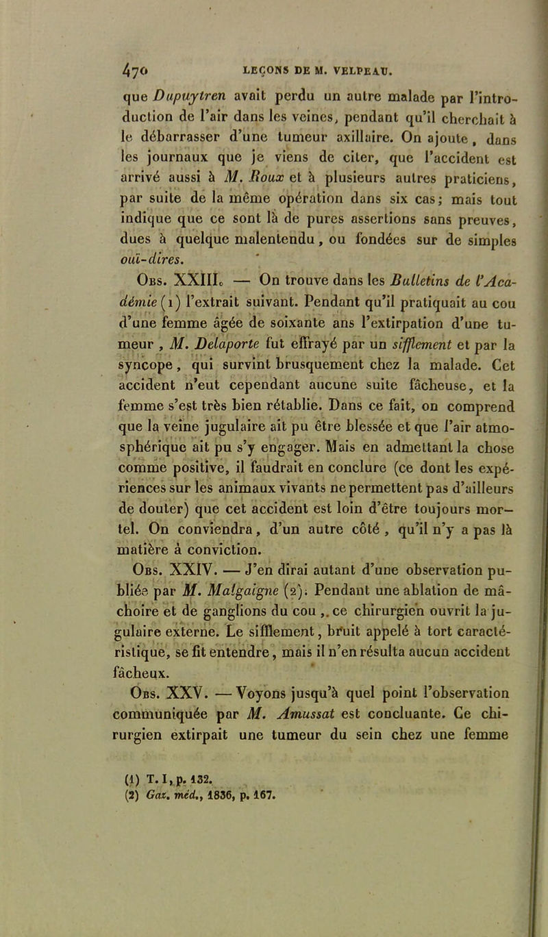 que Dupuytren avait perdu un autre malade par l’intro- duction de l’air dans les veines, pendant qu’il cherchait à le débarrasser d’une tumeur axillaire. On ajoute , dans les journaux que je viens de citer, que l’accident est arrivé aussi à M. Roux et à plusieurs autres praticiens, par suite de la môme opération dans six cas; mais tout indique que ce sont là de pures assertions sans preuves, dues à quelque malentendu, ou fondées sur de simples ouï-dires. Obs. XXIIIo — On trouve dans les Bulletins de l’Aca- démie (1) l’extrait suivant. Pendant qu’il pratiquait au cou d’une femme âgée de soixante ans l’extirpation d’une tu- meur , M. Delaporte fut effrayé par un sifflement et par la syncope, qui survint brusquement chez la malade. Cet accident n’eut cependant aucune suite fâcheuse, et la femme s’est très bien rétablie. Dans ce fait, on comprend que la veine jugulaire ait pu être blessée et que l’air atmo- sphérique ait pu s’y engager. Mais en admettant la chose comme positive, il faudrait en conclure (ce dont les expé- riences sur les animaux vivants ne permettent pas d’ailleurs de douter) que cet accident est loin d’être toujours mor- tel. On conviendra, d’un autre côté , qu’il n’y a pas là matière à conviction. Obs. XXIV. — J’en dirai autant d’une observation pu- bliée par M. Malgaigne (2); Pendant une ablation de mâ- choire et de ganglions du cou ,.ce chirurgien ouvrit la ju- gulaire externe. Le sifflement, br'uit appelé à tort caracté- ristique, se fit entendre, mais il n’en résulta aucun accident fâcheux. Obs. XXV. —Voyons jusqu’à quel point l’observation communiquée par M. Amussat est concluante. Ce chi- rurgien extirpait une tumeur du sein chez une femme (1) T. I, p. 432. (2) Gai. mcd.y 1836, p. 167.