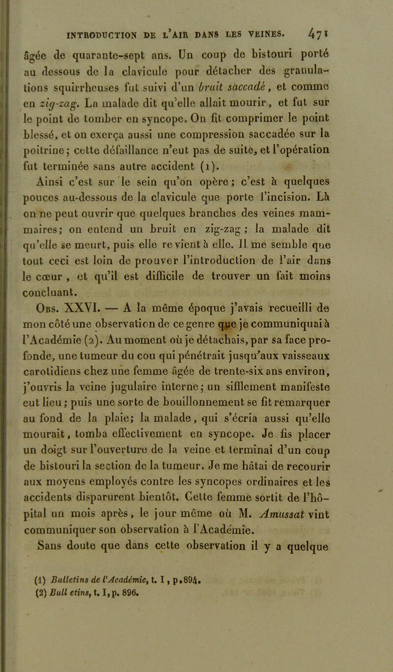 âgée de quarante-sept ans. Un coup do bistouri porté au dessous de la clavicule pour détacher des granula- tions squirrheuses fut suivi d’un brait saccadé, et comme en zig-zag. La malade dit qu'elle allait mourir, et fut sur le point de tomber en syncope. On fit comprimer le point blessé, et on exerça aussi une compression saccadée sur la poitrine; cette défaillance n’eut pas de suite, et l’opération fut terminée sans autre accident (1). Ainsi c’est sur le sein qu’on opère ; c’est à quelques pouces au-dessous de la clavicule que porte l’incision. Là on ne peut ouvrir que quelques branches des veines mam- maires; on entend un bruit en zig-zag; la malade dit qu’elle se meurt, puis elle revient à elle. Il me semble que tout ceci est loin de prouver l’introduction de l’air dans le cœur , et qu’il est difficile de trouver un fait moins concluant. Obs. XXVI. — À la même époque j’avais recueilli de mon côté une observation de ce genre que je communiquai à l’Académie (2). Au moment où je détachais, par sa face pro- fonde, une tumeur du cou qui pénétrait jusqu’aux vaisseaux carotidiens chez une femme âgée de trente-six ans environ, j’ouvris la veine jugulaire interne; un sifflement manifeste eut lieu ; puis une sorte de bouillonnement se fit remarquer au fond de la plaie; la malade, qui s’écria aussi qu’elle mourait, tomba effectivement en syncope. Je fis placer un doigt sur l’ouverture de la veine et terminai d’un coup de bistouri la section de la tumeur. Je me hâtai de recourir aux moyens employés contre les syncopes ordinaires et les accidents disparurent bientôt. Celte femme sortit de l’hô- pital un mois après, le jour même où M. Amassât vint communiquer son observation à l’Académie. Sans doute que dans cette observation il y a quelque (1) Bulletins de l’Académie, t. I, p.894. (2) Bull etins, t. I,p. 896.