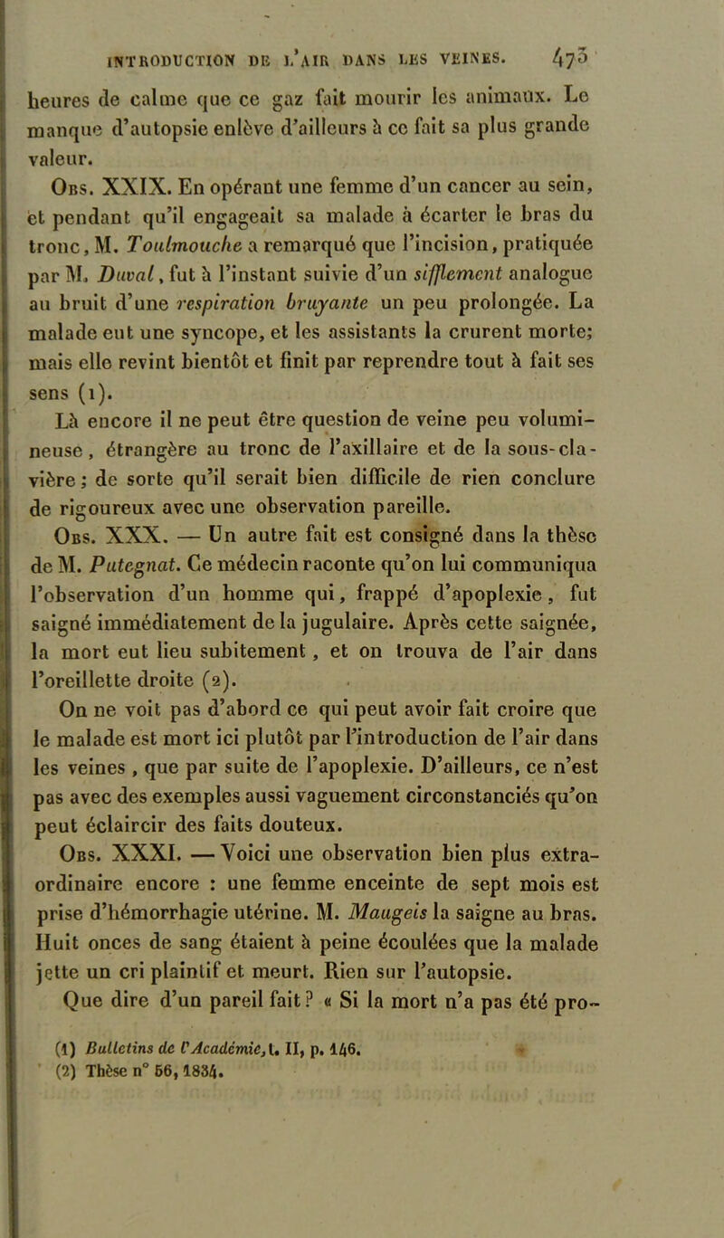 heures (le calme que ce gaz fait mourir les animaux. Le manque d’autopsie enlève d’ailleurs à ce fait sa plus grande valeur. Obs. XXIX. En opérant une femme d’un cancer au sein, et pendant qu’il engageait sa malade à écarter le bras du tronc, M. Toulrnoticlie a remarqué que l’incision, pratiquée par M. Duval, fut h l’instant suivie d’un sifflement analogue au bruit d’une respiration bruyante un peu prolongée. La malade eut une syncope, et les assistants la crurent morte; mais elle revint bientôt et finit par reprendre tout à fait ses sens (1). Là encore il ne peut être question de veine peu volumi- neuse , étrangère au tronc de l’axillaire et de la sous-cla- vière ; de sorte qu’il serait bien difficile de rien conclure de rigoureux avec une observation pareille. Obs. XXX. — Un autre fait est consigné dans la thèse de M. Putegnat. Ce médecin raconte qu’on lui communiqua l’observation d’un homme qui, frappé d’apoplexie , fut [saigné immédiatement delà jugulaire. Après cette saignée, la mort eut lieu subitement, et on trouva de l’air dans I l’oreillette droite (2). On ne voit pas d’abord ce qui peut avoir fait croire que le malade est mort ici plutôt par l’introduction de l’air dans les veines , que par suite de l’apoplexie. D’ailleurs, ce n’est pas avec des exemples aussi vaguement circonstanciés qu’on peut éclaircir des faits douteux. Obs. XXXI. —Voici une observation bien plus extra- ordinaire encore : une femme enceinte de sept mois est prise d’hémorrhagie utérine. M. Maugeis la saigne au bras. Huit onces de sang étaient à peine écoulées que la malade jette un cri plaintif et meurt. Rien sur l’autopsie. Que dire d’un pareil fait? « Si la mort n’a pas été pro- (1) Bulletins de f Académie, t. II, p. 146.