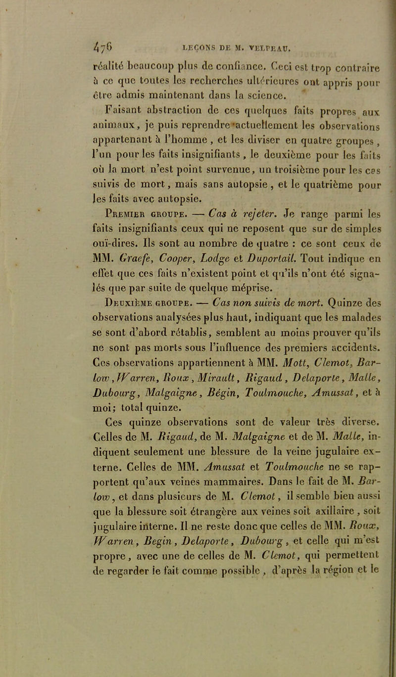 réalité beaucoup plus de confiance. Ceci est trop contraire à ce que toutes les recherches ultérieures ont appris pour être admis maintenant dans la science. Faisant abstraction de ces quelques faits propres aux animaux, je puis reprendre»actucllement les observations appartenant ù l’homme , et les diviser en quatre groupes, l’un pour les faits insignifiants, le deuxième pour les faits où la mort n’est point survenue, un troisième pour les cas suivis de mort, mais sans autopsie, et le quatrième pour Jes faits avec autopsie. Premier groupe. — Cas à rejeter. Je range parmi les faits insignifiants ceux qui ne reposent que sur de simples ouï-dires. Ils sont au nombre de quatre : ce sont ceux de MM. Graefe, Cooper, Lodge et Duportail. Tout indique en effet que ces faits n’existent point et qu’ils n’ont été signa- lés que par suite de quelque méprise. Deuxième groupe. — Cas non suivis de mort. Quinze des observations analysées plus haut, indiquant que les malades se sont d’abord rétablis, semblent au moins prouver qu’ils ne sont pas morts sous l’influence des premiers accidents. Ces observations appartiennent à MM. Mott, Clemot, Bar- Low, Warren, Roux, Mirault, Rigaud , Delaporte, Malle, Dubourg, Malgaigne, Bégin, Toulmouche, Amussat, et à moi; total quinze. Ces quinze observations sont de valeur très diverse. Celles de M. Rigaud, de M. Malgaigne et de M. Malle, in- diquent seulement une blessure de la veine jugulaire ex- terne. Celles de MM. Amussat et Toulmouche ne se rap- portent qu’aux veines mammaires. Dans le fait de M. Bar- low, et dans plusieurs de M. Clemot, il semble bien aussi que la blessure soit étrangère aux veines soit axiliaire , soit jugulaire interne. Il ne reste donc que celles de MM. Roux, Warren , Begin , Delaporte , Dubourg , et celle qui m’est propre, avec une de celles de M. Clemot, qui permettent de regarder le fait comme possible , d’après la région et le