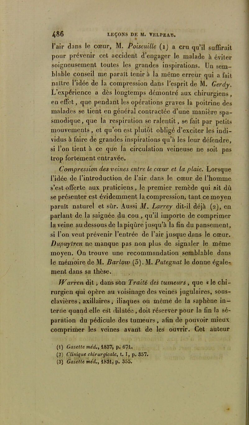 l’air dans le cœur, M. PoiseuiUe (1) a cru qu’il suffirait pour prévenir cet accident d’engager le malade à éviter soigneusement toutes les grandes inspirations. Un sem- blable conseil me paraît tenir à la même erreur qui a fait naître l’idée de la compression dans l’esprit de M. Gerdy. L’expérience a dès longtemps démontré aux chirurgiens, en effet, que pendant les opérations graves la poitrine des malades se tient en général contractée d’une manière spa- smodique, que la respiration se ralentit, se fait par petits mouvements , et qu’on est plutôt obligé d’exciter les indi- vidus h faire de grandes inspirations qu’à les leur défendre, si l’on tient à ce que la circulation veineuse ne soit pas trop fortement entravée. Compression des veines entre le cœur et la plaie. Lorsque l’idée de l’introduction de l’air dans le cœur de l’homme s’est offerte aux praticiens, le premier remède qui ait du se présenter est évidemment la compression, tant ce moyen paraît naturel et sûr. Aussi M. Larrey dit-il déjà (2), en parlant de la saignée du cou , qu’il importe de comprimer la veine au dessous de la piqûre jusqu’à la fin du pansement, si l’on veut prévenir l’entrée de l’air jusque dans le cœur. Dupuytren ne manque pas non plus de signaler le même moyen. On trouve une recommandation semblable dans le mémoire de M. Barlow (5). M. Putegnat le donne égale- ment dans sa thèse. Warren dit, dans son Traité des tumeurs , que « le chi- rurgien qui opère au voisinage des veines jugulaires, sous- clavières, axillaires, iliaques ou même de la saphène in- terne quand elle est dilatée, doit réserver pour la fin la sé- paration du pédicule des tumeurs, afin de pouvoir mieux comprimer les veines avant de les ouvrir. Cet auteur (1 ) Gazette mé(L.> 1837, p. 671. (2) Clinique chirurgicale, t. I, p. 357. (3) Gazette méd., 1831, p. 355.