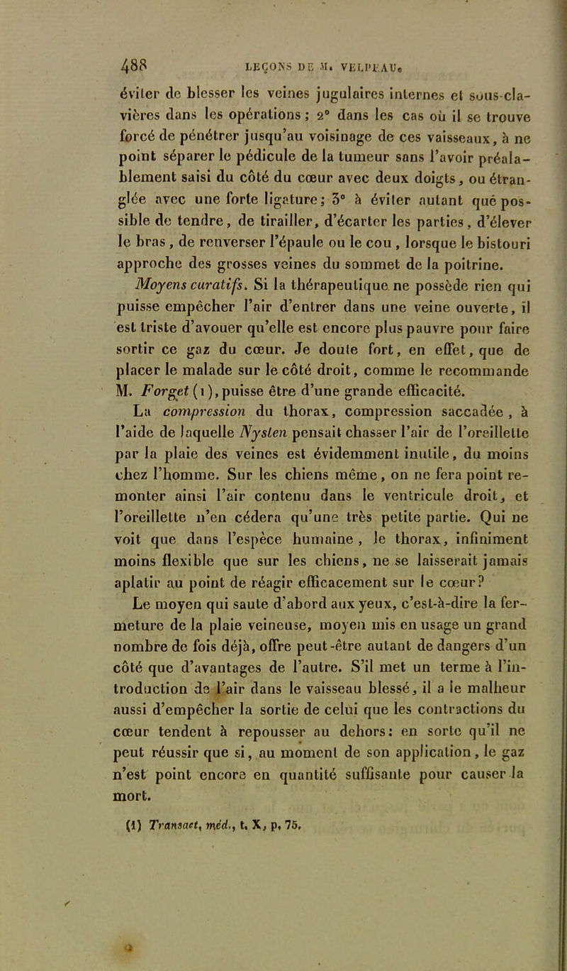 éviter de blesser les veines jugulaires internes et sous-cla- vières dans les opérations ; 2° dans les cas où il se trouve forcé de pénétrer jusqu’au voisinage de ces vaisseaux, à ne point séparer le pédicule de la tumeur sons l’avoir préala- blement saisi du côté du cœur avec deux doigts, ou étran- glée avec une forte ligature; 3° à éviter autant que pos- sible de tendre, de tirailler, d’écarter les parties, d’élever le bras , de renverser l’épaule ou le cou , lorsque le bistouri approche des grosses veines du sommet de la poitrine. Moyens curatifs. Si la thérapeutique ne possède rien qui puisse empêcher l’air d’entrer dans une veine ouverte, il est triste d’avouer qu’elle est encore plus pauvre pour faire sortir ce gaz du cœur. Je doute fort, en effet, que de placer le malade sur le côté droit, comme le recommande M. Forget ( i ), puisse être d’une grande efficacité. La compression du thorax, compression saccadée, à l’aide de laquelle Nyslen pensait chasser l’air de l’oreillette par la plaie des veines est évidemment inutile, du moins chez l’homme. Sur les chiens même, on ne fera point re- monter ainsi l’air contenu dans le ventricule droit, et l’oreillette n’en cédera qu’une très petite partie. Qui ne voit que dans l’espèce humaine, Je thorax, infiniment moins flexible que sur les chiens, ne se laisserait jamais aplatir au point de réagir efficacement sur le cœur? Le moyen qui saute d’abord aux yeux, c’est-à-dire la fer- meture de la plaie veineuse, moyen mis en usage un grand nombre de fois déjà, offre peut-être autant de dangers d’un côté que d’avantages de l’autre. S’il met un terme à l’in- troduction de l’air dans le vaisseau blessé, il a le malheur aussi d’empêcher la sortie de celui que les contractions du cœur tendent à repousser au dehors: en sorte qu’il ne peut réussir que si, au moment de son application, le gaz n’est point encore en quantité suffisante pour causer la mort. (1) Transact, tnédt, X, p, 75.