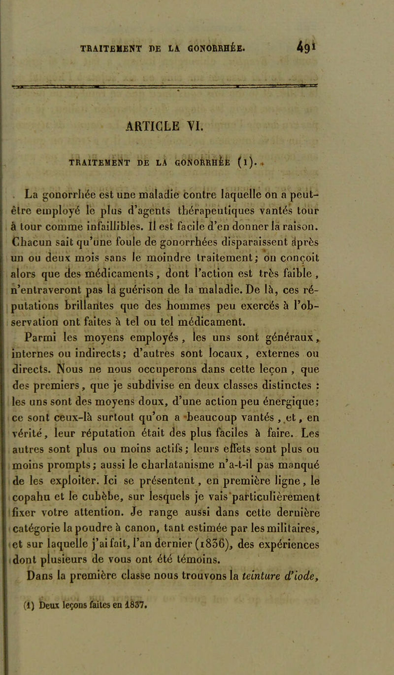 ARTICLE VI. TRAITEMENT DE LA GONORRHÉE (l). . La gonorrhée est une maladie contre laquelle on a peut- être employé le plus d’agents thérapeutiques vantés tour à tour comme infaillibles. Il est facile d’en donner la raison. Chacun sait qu’une foule de gonorrhées disparaissent dprès un ou deux mois sans le moindre traitement; on conçoit alors que des médicaments, dont l’action est très faible , n’entraveront pas la guérison de la maladie. De là, ces ré- putations brillantes que des hommes peu exercés à l’ob- servation ont faites à tel ou tel médicament. Parmi les moyens employés , les uns sont généraux * internes ou indirects; d’autres sont locaux, externes ou directs. Nous ne nous occuperons dans cette leçon , que des premiers, que je subdivise en deux classes distinctes : les uns sont des moyens doux, d’une action peu énergique; ce sont ceux-là surtout qu’on a -beaucoup vantés , .et, en vérité, leur réputation était des plus faciles à faire. Les autres sont plus ou moins actifs; leurs effets sont plus ou moins prompts; aussi le charlatanisme n’a-t-il pas manqué de les exploiter. Ici se présentent, en première ligne, le copahu et le cubèbe, sur lesquels je vais particulièrement fixer votre attention. Je range aussi dans cette dernière catégorie la poudre à canon, tant estimée par les militaires, et sur laquelle j’ai fait, l’an dernier (i836), des expériences dont plusieurs de vous ont été témoins. Dans la première classe nous trouvons la teinture d’iode, 4? ii.« fà j k ï I L. (1) Deux leçons faites en 1837.