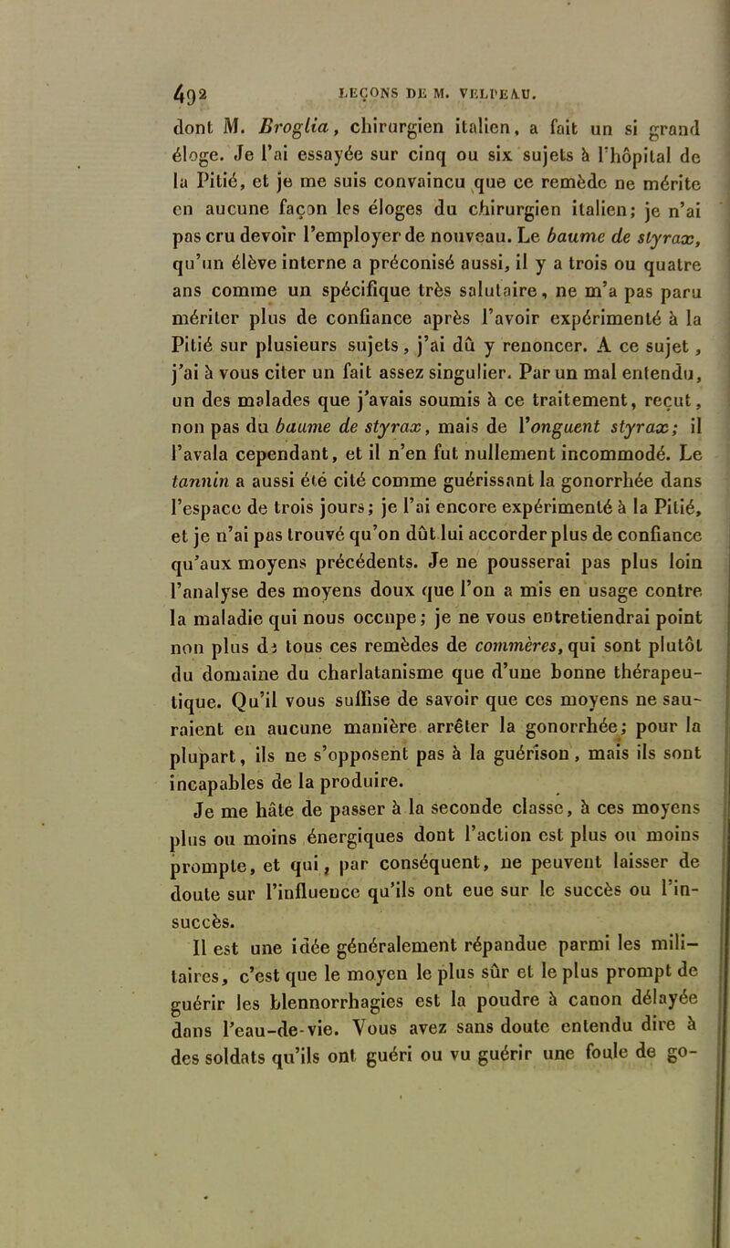 dont M. Broglia, chirurgien italien, a fait un si grand éloge. Je l’ai essayée sur cinq ou six sujets à l'hôpital de la Pitié, et je me suis convaincu que ce remède ne mérite en aucune façon les éloges du chirurgien italien; je n’ai pas cru devoir l’employer de nouveau. Le baume de styrax, qu’un élève interne a préconisé aussi, il y a trois ou quatre ans comme un spécifique très salutaire, ne m’a pas paru mériter plus de confiance après l’avoir expérimenté à la Pitié sur plusieurs sujets, j’ai du y renoncer. A ce sujet, j’ai à vous citer un fait assez singulier. Par un mal entendu, un des malades que j’avais soumis h ce traitement, reçut, non pas du baume de styrax, mais de Y onguent styrax; il l’avala cependant, et il n’en fut nullement incommodé. Le tannin a aussi été cité comme guérissant la gonorrhée dans l’espace de trois jours; je l’ai encore expérimenté à la Pitié, et je n’ai pas trouvé qu’on dût lui accorder plus de confiance qu’aux moyens précédents. Je ne pousserai pas plus loin l’analyse des moyens doux que l’on a mis en usage contre la maladie qui nous occupe; je ne vous entretiendrai point non plus di tous ces remèdes de commères, qui sont plutôt du domaine du charlatanisme que d’une bonne thérapeu- tique. Qu’il vous suffise de savoir que ces moyens ne sau- raient en aucune manière arrêter la gonorrhée; pour la plupart, ils ne s’opposent pas à la guérison, mais ils sont incapables de la produire. Je me hâte de passer à la seconde classe, h ces moyens plus ou moins énergiques dont l’action est plus ou moins prompte, et qui, par conséquent, ne peuvent laisser de doute sur l’influence qu’ils ont eue sur le succès ou l’in- succès. Il est une idée généralement répandue parmi les mili- taires, c’est que le moyen le plus sûr et le plus prompt de guérir les blennorrhagies est la poudre à canon délayée dans l’eau-de-vie. Vous avez sans doute entendu dire à des soldats qu’ils ont guéri ou vu guérir une foule de go-