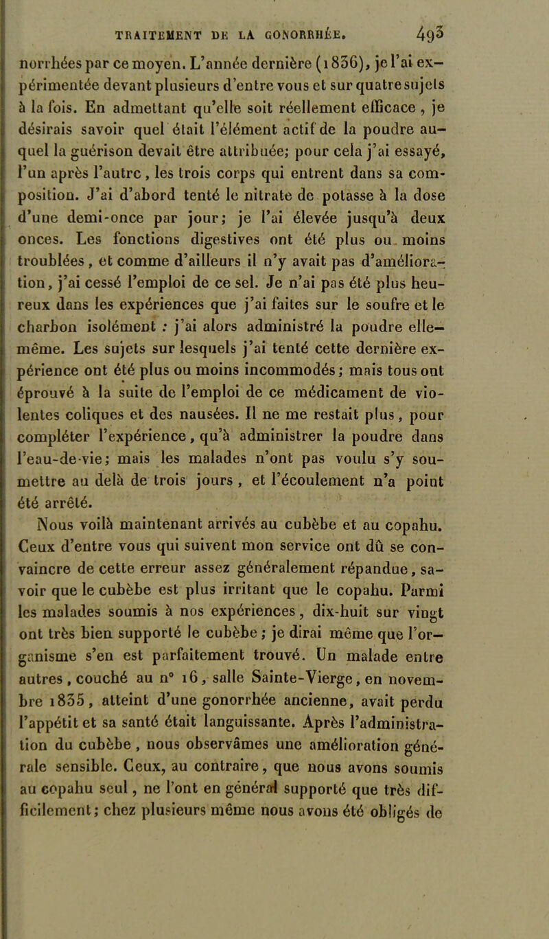 norrhéespar ce moyen. L’année dernière ( 1856), je l’ai ex- périmentée devant plusieurs d’entre vous et sur quatre sujets à la fois. En admettant qu’elle soit réellement efficace , je désirais savoir quel était l’élément actif de la poudre au- quel la guérison devait être attribuée; pour cela j’ai essayé, l’un après l’autre , les trois corps qui entrent dans sa com- position. J’ai d’abord tenté le nitrate de potasse à la dose d’une demi-once par jour; je l’ai élevée jusqu’à deux onces. Les fonctions digestives ont été plus ou moins troublées , et comme d’ailleurs il n’y avait pas d’améliorar tion, j’ai cessé l’emploi de ce sel. Je n’ai pas été plus heu- reux dans les expériences que j’ai faites sur le soufre et le charbon isolément : j’ai alors administré la poudre elle- même. Les sujets sur lesquels j’ai tenté cette dernière ex- périence ont été plus ou moins incommodés; mais tous ont éprouvé à la suite de l’emploi de ce médicament de vio- lentes coliques et des nausées. Il ne me restait plus, pour compléter l’expérience, qu’à administrer la poudre dans l’eau-de-vie; mais les malades n’ont pas voulu s’y sou- mettre au delà de trois jours , et l’écoulement n’a point été arrêté. Nous voilà maintenant arrivés au cubèbe et au copahu. Ceux d’entre vous qui suivent mon service ont dû se con- vaincre de cette erreur assez généralement répandue, sa- voir que le cubèbe est plus irritant que le copahu. Parmi les malades soumis à nos expériences, dix-huit sur vingt ont très bien supporté le cubèbe ; je dirai même que l’or- ganisme s’en est parfaitement trouvé. Un malade entre autres , couché au n° 16, salle Sainte-Vierge, en novem- bre 1835, atteint d’une gonorrhée ancienne, avait perdu l’appétit et sa santé était languissante. Après l’administra- tion du cubèbe , nous observâmes une amélioration géné- rale sensible. Ceux, au contraire, que nous avons soumis au copahu seul, ne l’ont en général supporté que très dif- ficilement; chez plusieurs même nous avons été obligés de