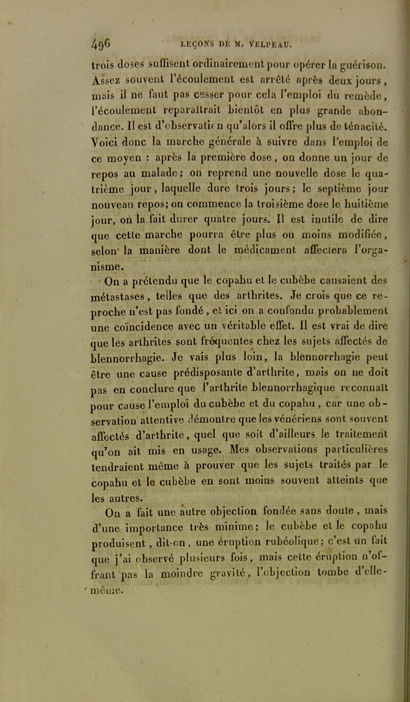 trois doses suffisent ordinairement pour opérer la guérison. Assez souvent l’écoulement est arrêté après deux jours, mais il ne faut pas cesser pour cela l’emploi du remède, l’écoulement reparaîtrait bientôt en plus grande abon- dance. Il est d’observalb n qu’alors il offre plus de ténacité. Voici donc la marche générale à suivre dans l’emploi de ce moyen : après la première dose, on donne un jour de repos au malade; on reprend une nouvelle dose le qua- trième jour, laquelle dure trois jours; le septième jour nouveau repos; on commence la troisième dose le huitième jour, on la fait durer quatre jours. Il est inutile de dire que cette marche pourra être plus ou moins modifiée, selon- la manière dont le médicament affectera l’orga- nisme. On a prétendu que le copahu et le cubèbe causaient des métastases, telles que des arthrites. Je crois que ce re- proche n’est pas fondé , et ici on a confondu probablement une coïncidence avec un véritable effet. Il est vrai de dire que les arthrites sont fréquentes chez les sujets affectés de blennorrhagie. Je vais plus loin, la blennorrhagie peut être une cause prédisposante d’arthrite, mois on ne doit pas en conclure que l’arthrite bleunorrhagique reconnaît pour cause l’emploi du cubèbe et du copahu , car une ob- servation attentive démontre que les vénériens sont souvent affectés d’arthrite, quel que soit d’ailleurs le traitement qu’on ait mis en usage. Mes observations particulières tendraient même à prouver que les sujets traités par le copahu et le cubèbe en sont moins souvent atteints que les autres. On a fait une autre objection fondée sans doute, mais d’une importance très minime; le cubèbe et le copahu produisent, dit-on, une éruption rubéolique; c’est un fait que j’ai observé plusieurs fois, mais celte éruption n’of- frant pas la moindre gravité, l’objection tombe d’elle- ' même.