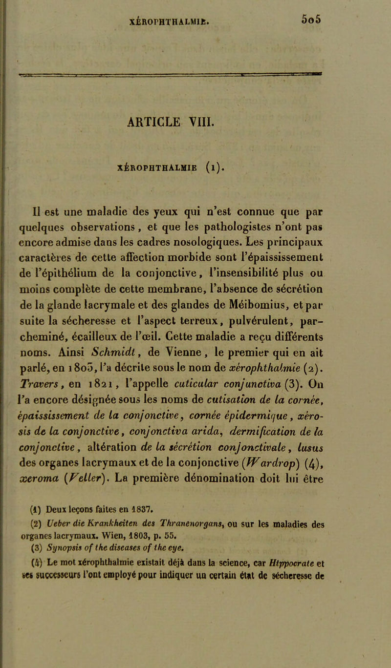 ARTICLE VIII. XÉROPHTHALMIE (l). Il est une maladie des yeux qui n’est connue que par quelques observations , et que les pathologistes n’ont pas encore admise dans les cadres nosologiques. Les principaux caractères de cette affection morbide sont l’épaississement de l’épithélium de la conjonctive, l’insensibilité plus ou moins complète de cette membrane, l’absence de sécrétion de la glande lacrymale et des glandes de Méibomius, et par suite la sécheresse et l’aspect terreux, pulvérulent, par- cheminé, écailleux de l’œil. Cette maladie a reçu différents noms. Ainsi Schmidt, de Vienne , le premier qui en ait parlé, en 18o5, l’a décrite sous le nom de xérophthalmie (2). Travers, en 1821, l’appelle cuticular conjunctiva (3). O11 l’a encore désignée sous les noms de cutisation de la cornée, épaississement de la conjonctive, cornée épidermu/ue, xéro- sis de la conjonctive, conjonctiva arida, dermification de la conjonctive , altération de la sécrétion conjonctivale, lusus des organes lacrymaux et de la conjonctive (JVardrop) (4), xeroma (Feller). La première dénomination doit lui être (1) Deux leçons faites en 1837. (2) Ueber die Krankheiten des Thranenovgans, ou sur les maladies des organes lacrymaux. Wien, 1803, p. 55. (3) Synopsis of the diseases of the eye. (4) Le mot xérophthalmie existait déjà dans la science, car Htppocrate et tes successeurs l’ont employé pour indiquer un certain état de sécheresse de