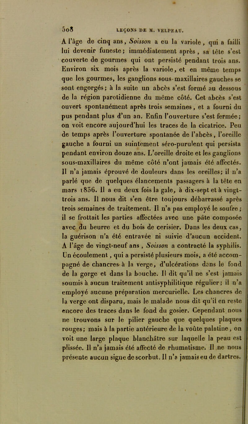 A l’âge de cinq ans, Soisson a eu la variole , qui a failli lui devenir funeste ; immédiatement après , sa tête s’est couverte de gourmes qui ont persisté pendant trois ans. Environ six mois après la variole, et en même temps que les gourmes, les ganglions sous-maxillaires gauches se sont engorgés ; à la suite un abcès s’est formé au dessous de la région parotidienne du même côté. Cet abcès s’est ouvert spontanément après trois semaines, et a fourni du pus pendant plus d’un an. Enfin l’ouverture s’est fermée; on voit encore aujourd’hui les traces de la cicatrice. Peu de temps après l’ouverture spontanée de l’abcès, l’oreille gauche a fourni un suintement séro-purulent qui persista pendant environ douze ans. L’oreille droite et les ganglions sous-maxillaires du même côté n’ont jamais été affectés. Il n’a jamais éprouvé de douleurs dans les oreilles; il n’a parlé que de quelques élancements passagers à la tête en mars i856. Il a eu deux fois la gale, à dix-septetà vingt- trois ans. Il nous dit s’en être toujours débarrassé après trois semaines de traitement. Il n’a pas employé le soufre ; il se frottait les parties affectées avec une pâte composée avec du beurre et du bois de cerisier. Dans les deux cas, la guérison n’a été entravée ni suivie d’aucun accident. A l’âge de vingt-neuf ans , Soisson a contracté la syphilis. Un écoulement, qui a persisté plusieurs mois, a été accom- pagné de chancres à la verge, d’ulcérations dans le fond de la gorge et dans la bouche. Il dit qu’il ne s’est jamais ; soumis à aucun traitement antisyphilitique régulier; il n’a employé aucune préparation mercurielle. Les chancres de la verge ont disparu, mais le malade nous dit qu’il en reste encore des traces dans le fond du gosier. Cependant nous ne trouvons sur le pilier gauche que quelques plaques rouges; mais à la partie antérieure de la voûte palatine, on voit une large plaque blanchâtre sur laquelle la peau est püssée. Il n’a jamais été affecté do rhumatisme. Il ne nous présente aucun signe de scorbut. Il n’a jamais eu de dartres.