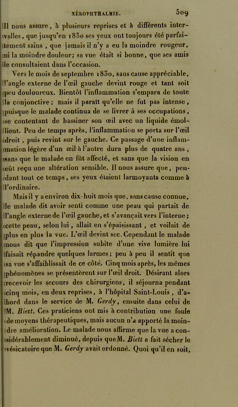 ill nous assure, h plusieurs reprises et à différents inter- valles, que jusqu’en i83o ses yeux ont toujours été parfai- tement sains , que jamais il n’y a eu la moindre rougeur, ni la moindre douleur; sa vue était si bonne, que ses amis le consultaient dans l’occasion. Vers le mois de septembre i85o, sans cause appréciable, l’angle externe de l’œil gauche devint rouge et tant soit :peu douloureux. Bientôt l’inflammation s’empara de toute la conjonctive ; mais il paraît qu’elle ne fut pas intense , puisque le malade continua de se livrer à ses occupations, se contentant de bassiner son œil avec un liquide émol- lient. Peu de temps après, l’inflammation se porta sur l’œil droit , puis revint sur le gauche. Ce passage d’une inflam- imation légère d’un œil h l’autre dura plus de quatre ans , «sans que le malade en fût affecté, et sans que la vision en ■ eût reçu une altération sensible. Il nous assure que, pen- dant tout ce temps, ses yeux étaient larmoyants comme à l’ordinaire. Mais il y a environ dix-huit mois que, sans cause connue, le malade dit avoir senti comme une peau qui partait de I l’angle externe de l’œil gauche, et s’avançait vers l’interne; , cette peau, selon lui, allait en s’épaisissant , et voilait de plus en plus la vue. L’œil devint sec. Cependant le malade mous dit que l’impression subite d’une vive lumière lui ffaisait répandre quelques larmes ; peu à peu il sentit que sa vue s’affaiblissait de ce côté. Cinq mois après, les mêmes phénomènes se présentèrent sur l’œil droit. Désirant alors rrecevoir les secours des chirurgiens, il séjourna pendant cinq mois, en deux reprises, à l’hôpital Saint-Louis , d’a- bord dans le service de M. Gerdy, ensuite dans celui de M. Biett. Ces praticiens ont mis à contribution une foule de moyens thérapeutiques, mais aucun n’a apporté la moin- dre amélioration. Le malade nous affirme que la vue a con- sidérablement diminué, depuis queM. Biett a fait sécher le 'vésicatoire que M. Gerdy avait ordonné. Quoi qu’il en soit,