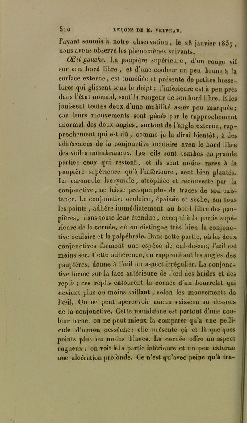 l’ayaHt soumis h notre observation, le 28 janvier 1837, nous avons observé les phénomènes suivants. OEil gauche. La paupière supérieure, d’un rouge vif sur son bord libre , et d’une couleur un peu brune à la surface externe, est tuméfiée et présente de petites bosse- lures qui glissent sous le doigt ; l’inférieure est à peu près dans l’étal normal, saufla rougeur de son bord libre. Elles jouissent toutes deux d’une mobilité assez peu marquée; car leurs mouvements sont gênés par le rapprochement anormal des deux angles, surtout de l’angle externe, rap- prochement qui est dû, comme je le dirai bientôt, à des adhérences de la conjonctive oculaire avec le bord libre des voiles membraneux. Les cils sont tombés en grande partie; ceux qui restent , et ils sont moins rares à la paupière supérieure qu’à l’inférieure , sont bien plantés. La caroncule lacrymale, atrophiée et recouverte par la conjonctive, ne laisse presque plus de traces de sou exis- tence. La conjonctive oculaire, épaissie et sèche, sur tous les points , adhère immédiatement au bor 1 libre des pau- pières, dans toute leur étendue , excepté à la partie supé- rieure de la cornée, où on distingue très bien la conjonc- tive oculaire et la palpébrale. Dans celte partie, où les deux conjonctives forment une espèce de cul-de-sac, l’œil est moins sec. Cette adhérence, en rapprochant les angles des paupières, donne à l’œil un aspect irrégulier. La conjonc- tive forme sur la face antérieure de l’œil des brides et des replis ; ces replis entourent la cornée d’un bourrelet qui devient plus ou moins saillant , selon les mouvements de l’œil. On ne peut apercevoir aucun vaisseau au dessous de la conjonctive. Cette membrane est partout d’une cou- leur terne; on ne peut mieux la comparer qu’à une pelli- cule d’ognon desséché; elle présente çà et là que ’ques points plus ou moins blancs. La cornée offre un aspect rugueux; on voit à-la partie inférieure et un peu externe une ulcération profonde. Ce n’est qu’avec peine qu’à tra-