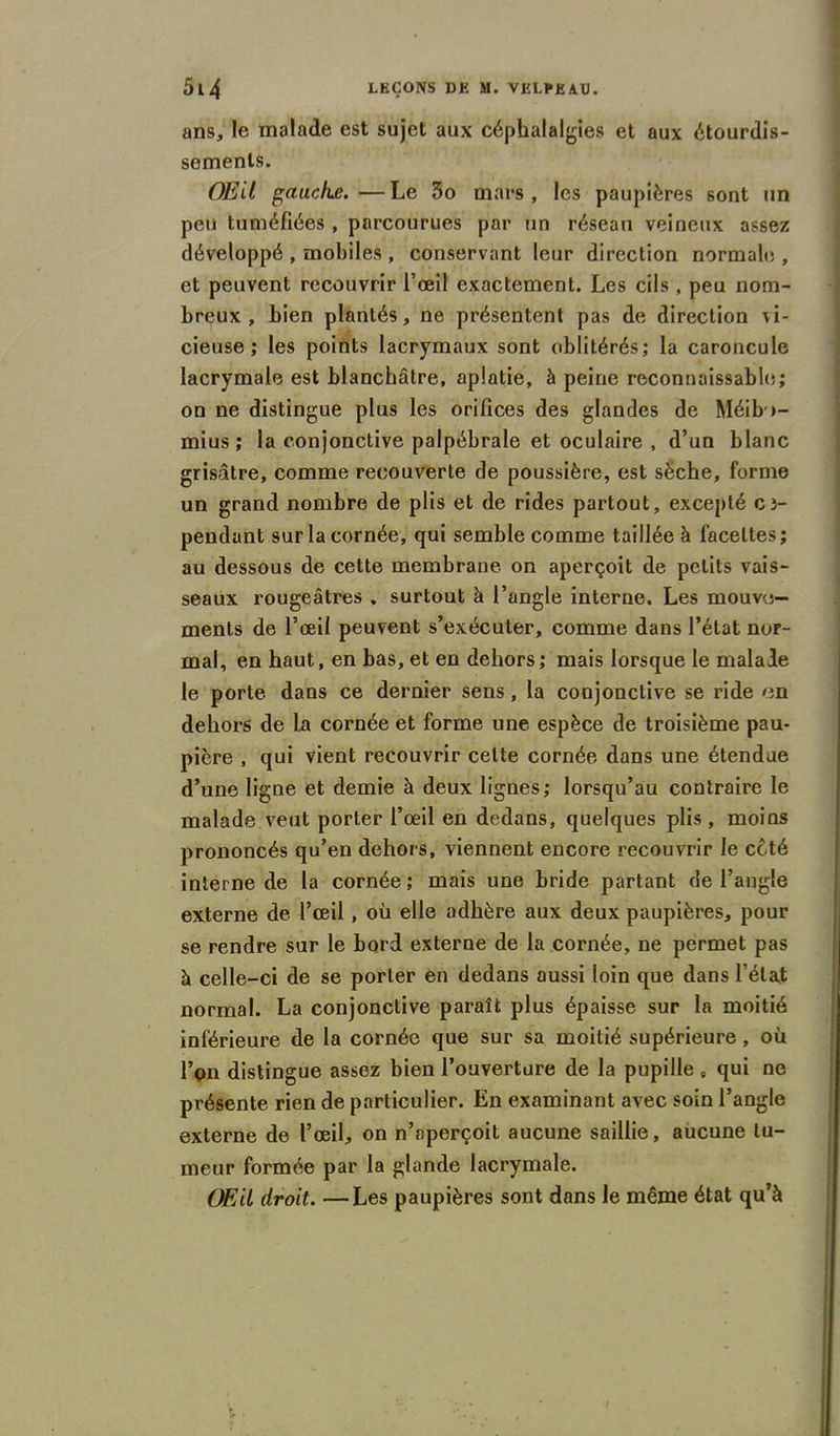 ans, le malade est sujet aux céphalalgies et aux étourdis- sements. Œil gauche. —Le 3o mars, les paupières sont un peu tuméfiées , parcourues par un réseau veineux assez développé , mobiles , conservant leur direction normale , et peuvent recouvrir l’œil exactement. Les cils , peu nom- breux , bien plantés, ne présentent pas de direction vi- cieuse; les points lacrymaux sont oblitérés; la caroncule lacrymale est blanchâtre, aplatie, à peine reconnaissable; on ne distingue plus les orifices des glandes de Méib>- mius ; la conjonctive palpébrale et oculaire , d’un blanc grisâtre, comme recouverte de poussière, est sèche, forme un grand nombre de plis et de rides partout, excepté cî- pendant sur la cornée, qui semble comme taillée à facettes ; au dessous de cette membrane on aperçoit de petits vais- seaux rougeâtres . surtout à l’angle interne. Les mouve- ments de l’œil peuvent s’exécuter, comme dans l’état nor- mal, en haut, en bas, et en dehors; mais lorsque le malade le porte dans ce dernier sens, la conjonctive se ride en dehors de la cornée et forme une espèce de troisième pau- pière , qui vient recouvrir cette cornée dans une étendue d’une ligne et demie à deux lignes; lorsqu’au contraire le malade veut porter l’œil en dedans, quelques plis, moins prononcés qu’en dehors, viennent encore recouvrir le coté interne de la cornée ; mais une bride partant de l’angle externe de l’œil, où elle adhère aux deux paupières, pour se rendre sur le bord externe de la cornée, ne permet pas à celle-ci de se porter en dedans aussi loin que dans l’état normal. La conjonctive paraît plus épaisse sur la moitié inférieure de la cornée que sur sa moitié supérieure, où l’on distingue assez bien l’ouverture de la pupille B qui ne présente rien de particulier. En examinant avec soin l’angle externe de l’œil, on n’aperçoit aucune saillie, aucune tu- meur formée par la glande lacrymale. Œil droit. —Les paupières sont dans le même état qu’à