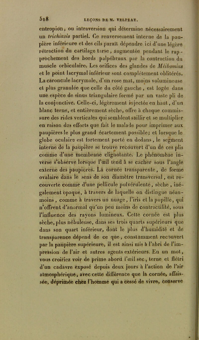 entropion, ou introversion qui détermine nécessairement un trichiasis partiel. Ce renversement interne de la pau- pière inférieure et des cils paraît dépendre ici d’une légère rétraction du cartilage tarse, augmentée pendant le rap- prochement des Lords palpébraux par la contraction du muscle orbiculaire. Les orifices des glandes de Méibomius et le point lacrymal inférieur sont complètement oblitérés. La caroncule lacrymale, d’un rose mat, moins volumineuse et plus granulée que celle du côté gauche , est logée dans une espèce de sinus triangulaire formé par un vaste pli de la conjonctive. Celle-ci, légèrement injectée en haut, d’un blanc terne, et entièrement sèche, offre à chaque commis- sure des rides verticales qui semblent saillir et se multiplier en raison des efforts que fait le malade pour imprimer aux paupières le plus grand écartement possible; et lorsque le globe oculaire est fortement porté en dedans, le segment interne de la paupière se trouve recouvert d’un de ces plis comme d’une membrane clignotante. Le phénomène in- verse s’observe lorsque l’œil tend à se cacher sous l’angle externe des paupières. La cornée transparente, de forme ovalaire dans le sens de son diamètre transversal, est re- couverte comme d’une pellicule pulvérulente, sèche , iné- galement opaque, à travers de laquelle on distingue néan- moins , comme à travers un nuage, l’iris et la pupille, qui n’offrent d’anormal qu’un peu moins de contractilité, sous l’influence des rayons lumineux. Cette cornée est plus sèche, plus nébuleuse, dans ses trois quarts supérieurs que dans son quart inférieur, dont le plus d’humidité et de transparence dépend de ce que, constamment recouvert par la paupière supérieure, il est ainsi mis à l’abri de l’im- pression de l’air et autres agents extérieurs. En un mot, vous croiriez voir de prime abord l’œil sec, terne et flétri d’un cadavre exposé depuis deux jours à l’action de l’air atmosphérique, avec cette différence que la cornée, affais- sée, déprimée chez l’homme qui a cessé de vivre, conserve
