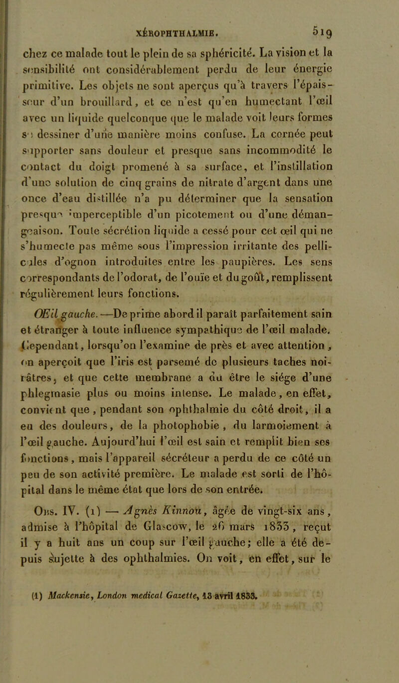 chez ce malade tout le plein de sa sphéricité. La vision et la sensibilité ont considérablement perdu de leur énergie primitive. Les objets ne sont aperçus qu’à travers l’épais - seur d’un brouillard, et ce n’est qu’en humectant l’œil avec un liquide quelconque que le malade voit leurs formes S ! dessiner d’urie manière moins confuse. La cornée peut supporter sans douleur et presque sans incommodité le contact du doigt promené à sa surface, et l’instillation d’une solution de cinq grains de nitrate d’argent dans une once d’eau distillée n’a pu déterminer que la sensation presque -mperceptible d’un picotement ou d’une déman- geaison. Toute sécrétion liquide a cessé pour cet œil qui ne s’humecte pas même sous l’impression irritante des pelli- cules d’ognon introduites entre les paupières. Les sens correspondants de l’odorat, de l’ouïe et dugoû't, remplissent régulièrement leurs fonctions. OEiL gauche.—Déprimé abord il paraît parfaitement sain et étranger à toute influence sympathique de l’œil malade, dépendant, lorsqu’on l’examine de près et avec attention , on aperçoit que l’iris est parsemé de plusieurs taches noi- râtres, et que cette membrane a du être le siège d’une phlegmasie plus ou moins intense. Le malade, en effet, convient que , pendant son ophthalmie du côté droit, il a eu des douleurs, de la photophobie, du larmoiement à l’œil gauche. Aujourd’hui l’œil est sain et remplit bien ses fonctions, mais l’appareil sécréteur a perdu de ce côté un peu de son activité première. Le malade est sorti de l’hô- pital dans le même état que lors de .son entrée. Ons. IV. (1) — Agnès Kinnou, âgée de vingt-six ans, admise à l’hôpital de Glascow, le af) mars i833, reçut il y a huit ans un coup sur l’œil gauche; elle a été de- puis Sujette à des ophlhalmies. On voit, en effet, sur le