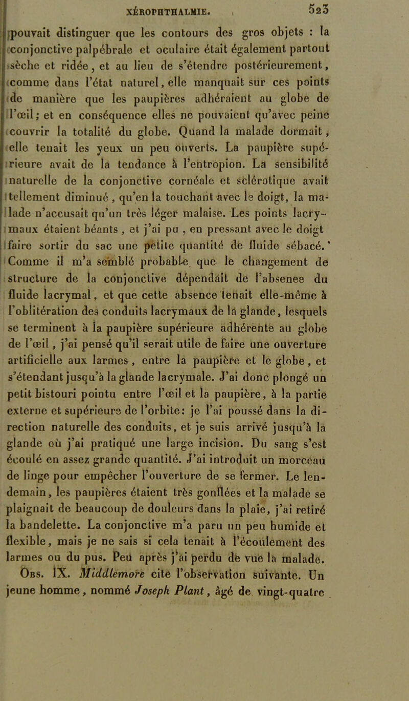 pouvait distinguer que les contours des gros objets : la conjonctive palpébrale et oculaire était également partout >sèche et ridée, et au lieu de s’étendre postérieurement, comme dans l’état naturel, elle manquait sur ces points de manière que les paupières adhéraient au globe de l’œil; et en conséquence elles ne pouvaient qu’avec peine couvrir la totalité du globe. Quand la malade dormait, elle tenait les yeux un peu ouverts. La paupière supé- rieure avait de la tendance à l’entropion. La sensibilité naturelle de la conjonctive cornéale et sclérotique avait tellement diminué , qu’en la touchant avec le doigt, la ma- lade n’accusait qu’un très léger malaise. Les points lacry- maux étaient béants , et j’ai pu , en pressant, avec le doigt faire sortir du sac une petite quantité de fluide sébacé.' Comme il m’a semblé probabl-e que le changement de structure de la conjonctive dépendait de l’absenee du fluide lacrymal, et que cette absence tenait elle-même à l’oblitération des conduits lacrymaux de la glande, lesquels se terminent à la paupière supérieure adhérente au globe de l’œil , j’ai pensé qu’il serait utile de faire une ouverture artificielle aux larmes , entre la paupière et le globe, et s’étendant jusqu’à la glande lacrymale. J’ai donc plongé un petit bistouri pointu entre l’œil et la paupière, à la partie externe et supérieure de l’orbite: je l’ai poussé dans la di- rection naturelle des conduits, et je suis arrivé jusqu’à la glande où j’ai pratiqué une large incision. Du sang s’est écoulé en assez grande quantité. J’ai introduit un morceau de linge pour empêcher l’ouverture de se fermer. Le len- demain, les paupières étaient très gonflées et la malade se plaignait de beaucoup de douleurs dans la plaie, j’ai retiré la bandelette. La conjonctive m’a paru un peu humide et flexible, mais je ne sais si cela tenait à l’écoulement des larmes ou du pus. Peu après j’ai perdu de vue la malade. Obs. IX. Middlemore cite l’observation suivante. Un jeune homme, nommé Joseph Plant, âgé de vingt-quatre