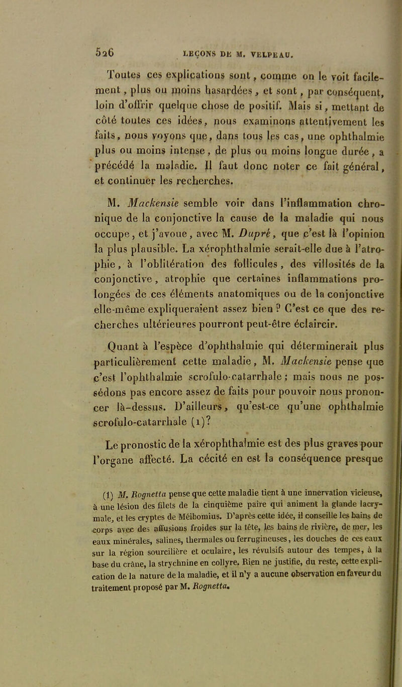 026 Toutes ces explications sont, comme on le voit facile- ment , plus ou moins hasardées, et sont, par conséquent, loin d’offrir quelque chose de positif. Mais si, mettant de côté toutes ces idées, nous examinons attentivement les faits, nous voyons que, dans tous lps cas, une ophthalmie plus ou moins intense, de plus ou moins longue durée, a précédé la maladie. Il faut donc noter ce fait général, et continuer les recherches. M. Mackensie semble voir dans l’inflammation chro- nique de la conjonctive la cause de la maladie qui nous occupe, et j’avoue, avec M. Duprè, que c’est là l’opinion la plus plausible. La xérophthalmie serait-elle due à l’atro- phie , à l’oblitération des follicules, des villosités de la conjonctive, atrophie que certaines inflammations pro- longées de ces éléments anatomiques ou de la conjonctive elle-même expliqueraient assez bien? C’est ce que des re- cherches ultérieures pourront peut-être éclaircir. Quant à l’espèce d’ophthalmie qui déterminerait plus particulièrement cette maladie, M. Mackensie pense que c’est l’ophthalmie scrofulo-catarrhale ; mais nous ne pos- sédons pas encore assez de faits pour pouvoir nous pronon- cer là-dessus. D’ailleurs, qu’est-ce qu’une ophthalmie scrofulo-catarrhale (1)? * Le pronostic de la xérophthalmie est des plus graves pour l’organe affecté. La cécité en est la conséquence presque M, Rognetta pense que cette maladie tient à une innervation vicieuse, à une lésion des filets de la cinquième paire qui animent la glande lacry- male, et les cryptes de Méibomius. D’après celte idée, il conseille les bains de .corps avec des affusions froides sur la tête, les bains de rivière, de mer, les eaux minérales, salines, thermales ou ferrugineuses, les douches de ces eaux sur la région sourcilière et oculaire, les révulsifs autour des tempes, à la base du crâne, la strychnine en collyre. Rien ne justifie, du reste, cette expli- cation de la nature delà maladie, et il n’y a aucune observation en faveur du traitement proposé par M. Rognetta.