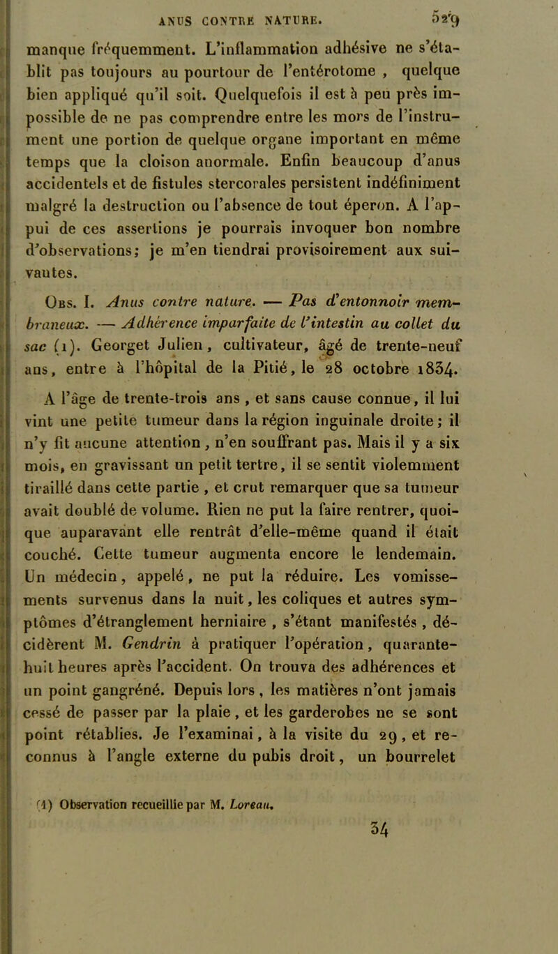 ANUS CONTRE NATURE. ^*'9 manque fréquemment. L’inflammation adhésive ne s’éta- blit pas toujours au pourtour de l’entérotome , quelque bien appliqué qu’il soit. Quelquefois il est à peu près im- possible de ne pas comprendre entre les mors de l’instru- ment une portion de quelque organe important en même temps que la cloison anormale. Enfin beaucoup d’anus accidentels et de fistules stercorales persistent indéfiniment malgré la destruction ou l’absence de tout éperon. A l’ap- pui de ces assertions je pourrais invoquer bon nombre d'observations; je m’en tiendrai provisoirement aux sui- vantes. übs. I. Anus contre nature. — Pas cCentonnoir mem- braneux. — Adhérence imparfaite de L'intestin au collet du sac (1). Georget Julien, cultivateur, âgé de trente-neuf ans, entre â l’hôpital de la Pitié, le 28 octobre i834. A l’âge de trente-trois ans , et sans cause connue, il lui vint une petite tumeur dans la région inguinale droite; il n’y fit aucune attention, n’en souffrant pas. Mais il y a six mois, en gravissant un petit tertre, il se sentit violemment tiraillé dans cette partie , et crut remarquer que sa tumeur avait doublé de volume. Rien ne put la faire rentrer, quoi- que auparavant elle rentrât d'elle-même quand il était couché. Cette tumeur augmenta encore le lendemain. Un médecin, appelé, ne put la réduire. Les vomisse- ments survenus dans la nuit, les coliques et autres sym- ptômes d’étranglement herniaire , s’étant manifestés , dé- cidèrent M. Gendrin à pratiquer l'opération, quarante- huit heures après l'accident. On trouva des adhérences et un point gangréné. Depuis lors , les matières n’ont jamais cessé de passer par la plaie, et les garderobes ne se sont point rétablies. Je l’examinai, à la visite du 29, et re- connus à l’angle externe du pubis droit, un bourrelet r\) Observation recueillie par M. Loreau. 34