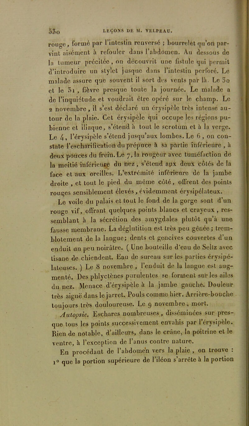 rouge, formé par l’intestin renversé ; bourrelet qu’on par- vint aisément à refouler dans l’abdomen. Au dessous de la tumeur précitée , on découvrit une fistule qui permit d’introduire un stylet jusque dans l’intestin perforé. Le malade assure que souvent il sort des vents par là. Le 3o et le , fièvre presque toute la journée. Le malade a de l’inquiétude et voudrait être opéré sur le champ. Le 2 novembre , il s’est déclaré un érysipèle très intense au- tour de la plaie. Cet érysipèle qui occupe les régions pu- bienne et iliaque, s’étend à tout le scrotum et à la verge. Le 4, l’érysipèle s’étend jusqu’aux lombes. Le 6 , on con- state l’escharification du prépuce à sa partie inférieure, à deux pouctes du frein. Le 7, la rougeur avec tuméfaction de la moitié inférieure du nez, s’étend apx deux côtés de la face et aux oreilles. L’extrémité inférieure de la jambe droite , et tout le pied du même côté, offrent des points rouges sensiblement élevés, évidemment érysipélateux. Le voile du palais et tout le fond de la gorge sont d’un rouge vif, offrant quelques points blancs et crayeux , res- semblant à la sécrétion des amygdales plutôt qu’à une fausse membrane. La déglutition est très peu gênée; trem- blotement de la langue; dents et gencives couvertes d’un enduit un peu noirâtre. ( Une bouteille d’eau de Sellz avec tisane de chiendent. Eau de sureau sur les parties érysipé- lateuses. ) Le 8 novembre , l’enduit de la langue est aug- menté. Des phlyctènes purulentes se forment sur les ailes du nez. Menace d’érysipèle à la jambe gauche. Douleur très aiguë dans le jarret. Pouls comme hier. Arrière-bouche toujours très douloureuse. Le p novembre, mort. Autopsie. Eschares nombreuses , disséminées sur pres- que tous les points successivement envahis par l’érysipèle. Rien de notable, d’ailleurs, dans le crâne, la poitrine et le ventre, à l’exception de 1 anus contre nature. En procédant de l’abdomen vers la plaie , on trouve : i° que la portion supérieure de l’iléon s’arrête à la portion