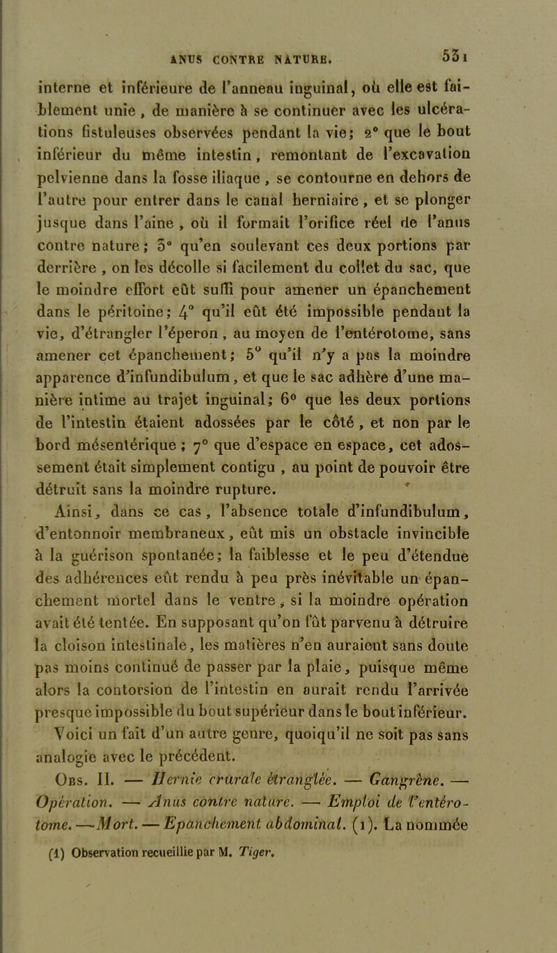 interne et inférieure de l’anneau inguinal, où elle est lai- blement unie , de manière h se continuer avec les ulcéra- tions fistuleuses observées pendant la vie; 2° que le bout inférieur du même intestin, remontant de l’excavation pelvienne dans la fosse iliaque , se contourne en dehors de l’autre pour entrer dans le canal herniaire, et se plonger jusque dans l’aine , où il formait l’orifice réel de l’anus contre nature; 5° qu’en soulevant ces deux portions par derrière , on les décolle si facilement du collet du sac, que le moindre effort eût suffi pour amener un épanchement dans le péritoine; 4° qu’il eût été impossible pendant la vie, d’étrangler l’éperon , au moyen de i’entérotome, sans amener cet épanchement; 5U qu’il n'y a pas la moindre apparence d’infundibulum, et que le sac adhère d’une ma- nière intime au trajet inguinal; 6° que les deux portions de l’intestin étaient adossées par le côté , et non par le bord mésentérique ; 70 que d’espace en espace, cet ados- sement était simplement contigu , au point de pouvoir être détruit sans la moindre rupture. Ainsi, dans ce cas, l’absence totale d’infundibulum, d’entonnoir membraneux, eût mis un obstacle invincible à la guérison spontanée; la faiblesse et le peu d’étendue des adhérences eût rendu à peu près inévitable un épan- chement mortel dans le ventre, si la moindre opération avait été tentée. En supposant qu’on fût parvenu h détruire la cloison intestinale, les matières n’en auraient sans doute pas moins continué de passer par la plaie, puisque même alors la contorsion de l’intestin en aurait rendu l’arrivée presque impossible du bout supérieur dans le bout inférieur. Voici un fait d’un autre genre, quoiqu’il ne soit pas sans analogie avec le précédent. Obs. II. — Hernie crurale étranglée. — Gangrène. — Opération. — Anus contre nature. — Emploi de Tentèro- tome. —Mort. — Epanchement abdominal. (1 ). La nommée fl) Observation recueillie par M. Tiger.