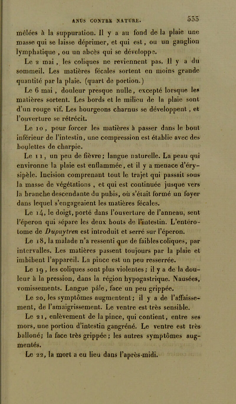 555 mêlées à la suppuration. Il y a au fond de la plaie une masse qui se laisse déprimer, et qui est, ou un ganglion lymphatique , ou un abcès qui se développe. Le 2 mai , les coliques ne reviennent pas. 11 y a du sommeil. Les matières fécales sortent en moins grande quantité par la plaie, (quart de portion.) Le 6 mai , douleur presque nulle, excepté lorsque les matières sortent. Les bords et le milieu de la plaie sont d’un rouge vif. Les bourgeons charnus se développent , et l’ouverture se rétrécit. Le 10 , pour forcer les matières à passer dans le bout inférieur de l’intestin, une compression est établie avec des boulettes de charpie. Le 11, un peu de fièvre; langue naturelle. La peau qui environne la plaie est enflammée, et il y a menace d’éry- sipèle. Incision comprenant tout le trajet qui passait sous la masse de végétations , et qui est continuée jusque vers la branche descendante du pubis, où s’était formé un foyer dons lequel s’engageaient les matières fécales. Le i4> le doigt, porté dans l’ouverture de l’anneau, sent l’éperon qui sépare les deux bouts de l’intestin. L’entéro- tome de Dupuytren est introduit et serré sur l’éperon. Le 18, la malade n’a ressenti que de faibles coliques, par intervalles. Les matières passent toujours par la plaie et imbibent l’appareil. La pince est un peu resserrée. Le 19 , les coliques sont plus violentes; il y a de la dou- leur à la pression, dans la région hypogastrique. Nausées, vomissements. Langue pâle, face un peu grippée. Le 20, les symptômes augmentent; il y a de l’aflaisse- ment, de l’amaigrissement. Le ventre est très sensible. Le 21, enlèvement de la pince, qui contient, entre ses mors, une portion d’intestin gangréné. Le ventre est très balloné; la face très grippée ; les autres symptômes aug- mentés. Le 22, la mort a eu lieu dans l’après-midi.