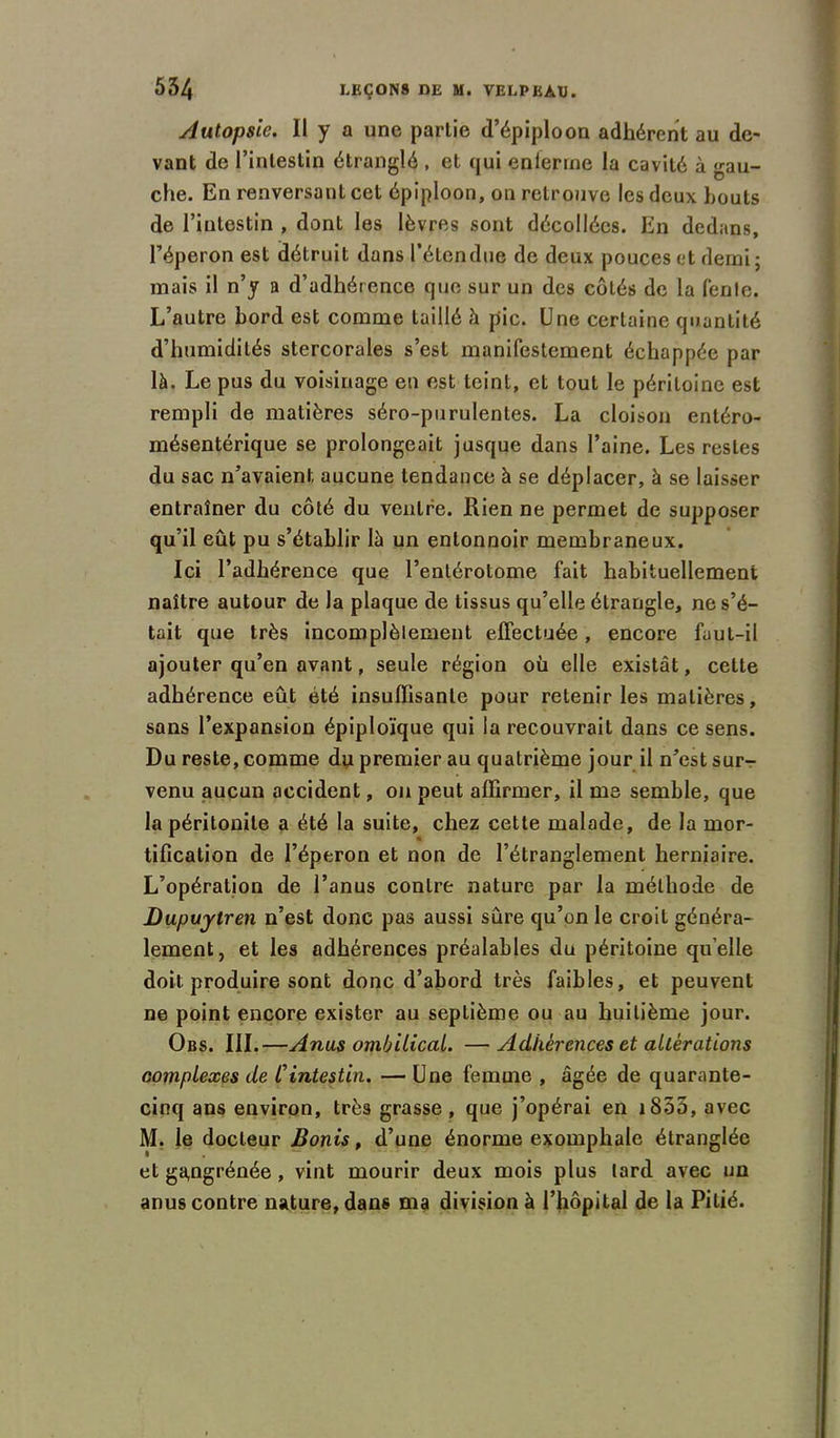 Autopsie. Il y a une partie d’épiploon adhérent au de- vant de l’intestin étranglé , et qui enferme la cavité à gau- che. En renversant cet épiploon, on retrouve les deux bouts de l’intestin , dont les lèvres sont décollées. En dedans, l’éperon est détruit dans l’étendue de deux pouces et demi; mais il n’y a d’adhérence que sur un des côtés de la fente. L’autre bord est comme taillé h pic. Une certaine quantité d’humidités stercorales s’est manifestement échappée par là. Le pus du voisinage en est teint, et tout le péritoine est rempli de matières séro-purulentes. La cloison entéro- mésentérique se prolongeait jusque dans l’aine. Les restes du sac n’avaient aucune tendance à se déplacer, à se laisser entraîner du côté du ventre. Rien ne permet de supposer qu’il eût pu s’établir là un entonnoir membraneux. Ici l’adhérence que l’entérotome fait habituellement naître autour de la plaque de tissus qu’elle étrangle, ne s’é- tait que très incomplètement effectuée, encore faut-il ajouter qu’en avant, seule région où elle existât, cette adhérence eût été insuffisante pour retenir les matières, sans l’expansion épiploïque qui la recouvrait dans ce sens. Du reste, comme du premier au quatrième jour il n’est sur- venu aucun accident, on peut affirmer, il me semble, que la péritonite a été la suite, chez cette malade, de la mor- tification de l’éperon et non de l’étranglement herniaire. L’opération de l’anus contre nature par la méthode de Dupujtren n’est donc pas aussi sûre qu’on le croit généra- lement, et les adhérences préalables du péritoine qu elle doit produire sont donc d’abord très faibles, et peuvent ne point encore exister au septième ou au huitième jour. Obs. III.—Anus ombilical. —Adhérences et altérations complexes de Cintestin. — Une femme , âgée de quarante- cinq ans environ, très grasse, que j’opérai en 1855, avec M. le docteur Bonis, d’une énorme exomphale étranglée et ga,ngrénée, vint mourir deux mois plus lard avec un anus contre nature, dans ma division à l’hôpital de la Pitié.