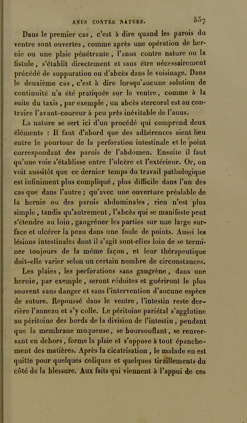 55; Dans le premier cas , c’est à dire quand les parois du ventre sont ouvertes, comme après une opération de her- nie ou une plaie pénétrante , l’anus contre nature ou la fistule, s'établit directement et sans être nécessairement précédé de suppuration ou d’abcès dans le voisinage. Dans le deuxième cas , c’est à dire lorsqu’aucune solution de continuité n’a été pratiquée sur le ventre, comme à la suite du taxis , par exemple , un abcès stercoral est au con- traire l’avant-coureur à peu près inévitable de l’anus. La nature se sert ici d’un procédé qui comprend deux éléments : 11 faut d’abord que des adhérences aient lieu entre le pourtour de la perforation intestinale et le point correspondant des parois de l’abdomen. Ensuite il faut qu’une voie s’établisse entre l’iilcère et l’extérieur. Or, on voit aussitôt que ce dernier temps du travail pathologique est infiniment plus compliqué, plus difficile dans l’un des cas que dans l’autre ; qu’avec une ouverture préalable de la hernie ou des parois abdominales , rien n’est plus simple, tandis qu’autrement, l’abcès qui se manifeste peut s'étendre au loin, gangréner les parties sur une large sur- face et ulcérer la peau dans une foule de points. Aussi les lésions intestinales dont il s’agit sont-elles loin de se termi- ner toujours de la même façon, et leur thérapeutique doit-elle varier selon un certain nombre de circonstances. Les plaies , les perforations sans gangrène, dans une hernie, par exemple , seront réduites et guériront le plus souvent sans danger et sans l'intervention d’aucune espèce de suture. Repoussé dans le ventre, l’intestin reste der- rière l’anneau et s’y colle. Le péritoine pariétal s’agglutine au péritoine des bords de la division de l’intestin, pendant que la membrane muqueuse, se boursouflant, se renver- sant en dehors, forme la plaie et s’oppose à tout épanche- ment des matières. Après la cicatrisation , le malade en est quitte pour quelques coliques et quelques tiraillements du côté de la blessure. Aux faits qui viennent à l’appui de ces