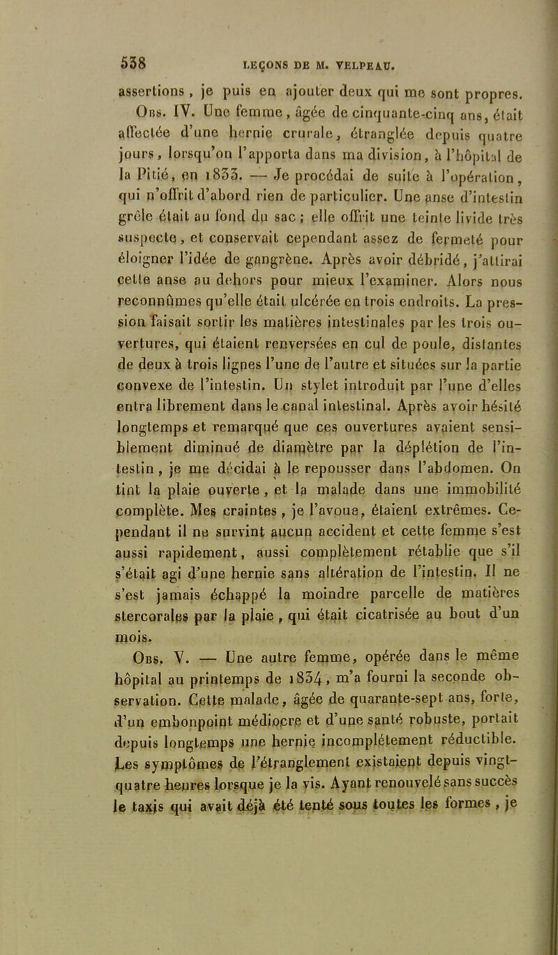 assertions , je puis en ajouter deux qui me sont propres. Ons. IV. Une femme, âgée de cinquante-cinq ans, était affectée d’une hernie crurale, étranglée depuis quatre jours, lorsqu’on l’apporta dans ma division, à l'hôpital de la Pitié, en 1833. —• Je procédai de suite à l’opération, qui n’offrit d’abord rien de particulier. Une anse d’intestin grêle était au fond du sac ; elle offrit une teinte livide très suspecte, et conservait cependant assez de fermeté pour éloigner l’idée de gangrène. Après avoir débridé, j’attirai cette anse au dehors pour mieux l’examiner. Alors nous reconnûmes qu’elle était ulcérée en trois endroits. La pres- sion Taisait sortir les matières intestinales par les trois ou- vertures, qui étaient renversées en cul de poule, distantes de deux à trois lignes l’une de l’autre et situées sur la partie convexe de l’intestin. Un stylet introduit par Tune d’elles entra librement dans le canal intestinal. Après avoir hésité longtemps et remarqué que ces ouvertures avaient sensi- blement diminué de diamètre par la déplétion de l’in- testin , je me décidai à le repousser dans l’abdomen. On tint la plaie ouverte, et la malade dans une immobilité complète. Mes craintes, je l’avoue, étaient extrêmes. Ce- pendant il ne survint aucun accident et cette femme s’est aussi rapidement, aussi complètement rétablie que s’il s’était agi d’une hernie sans altération de l’intestin. II ne s’est jamais échappé la moindre parcelle de matières stercorales par la plaie , qui était cicatrisée au bout d’un mois. Obs. V. — Une autre femme, opérée dans le même hôpital au printemps de i S34 » m’a fourni la seconde ob- servation. Cette malade, âgée de quarante-sept ans, forte, d’un embonpoint médiocre et d’une santé robuste, portait depuis longtemps une hernie incomplètement réductible. Les symptômes de l’étranglement existaient depuis vingt- quatre heures lorsque je la vis. Ayant renouvelé sans succès le taxjs qui avait déjà été tenté sous toutes les formes , je