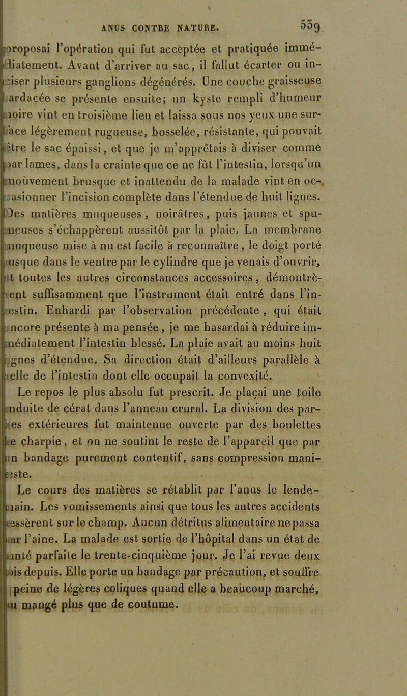 aroposai l’opération qui fut acceptée et pratiquée immé- diatement. Avant d’arriver au sac, il fallut écarter ou in- ciser plusieurs ganglions dégénérés. Une couche graisseuse I ardacée se présente ensuite; un kyste rempli d’humeur 1 ipire vint en troisième lieu et laissa sous nos yeux une sur- ace légèrement rugueuse, bosselée, résistante, qui pouvait • ïtre le sac épaissi, et que je m’apprêtais à diviser comme | >ar lames, dans la crainte que ce ne fût l’intestin, lorsqu’un j uouvemenl brusque et inattendu de la malade vint en oc-, 1 ,asionner l’incision complète dans l’étendue de huit lignes. Des matières muqueuses, noirâtres, puis jeunes et spu- ncuses s’échappèrent aussitôt par la plaie, La membrane nuqueuse mise à nu est facile à reconnaître , le doigt porté usque dans le ventre par le cylindre que je venais d’ouvrir, fit toutes les autres circonstances accessoires , démontrè- rent suffisamment que l’instrument était entré dans l’in- eslin. Enhardi par l’observation précédente , qui était ncore présente à ma pensée , je me hasardai à réduire im- médiatement l’intestin blessé. La plaie avait au moins huit gnes d’étendue. Sa direction était d’ailleurs parallèle à -elle de l’intestin dont elle occupait la convexité. Le repos le plus absolu fut prescrit. Je plaçai une toile nduite de cérat dans l’anneau crural. La division des par- les extérieures fut maintenue ouverte par des boulettes e charpie , et on ne soutint le reste de l’appareil que par n bandage purement contentif, sans compression mani- îîste. Le cours des matières se rétablit par l’anus le lende- main. Les vomissements ainsi que tous les autres accidents mssèrent sur le champ. Aucun détritus alimentaire ne passa » ar l’aine. La malade est sortie de l’hôpital dans un état de anlé parfaite le trente-cinquième jour. Je l’ai revue deux mis depuis. Elle porte un bandage par précaution, et souifre peine de légères coliques quand elle a beaucoup marché, n u mangé plus que de coutume.