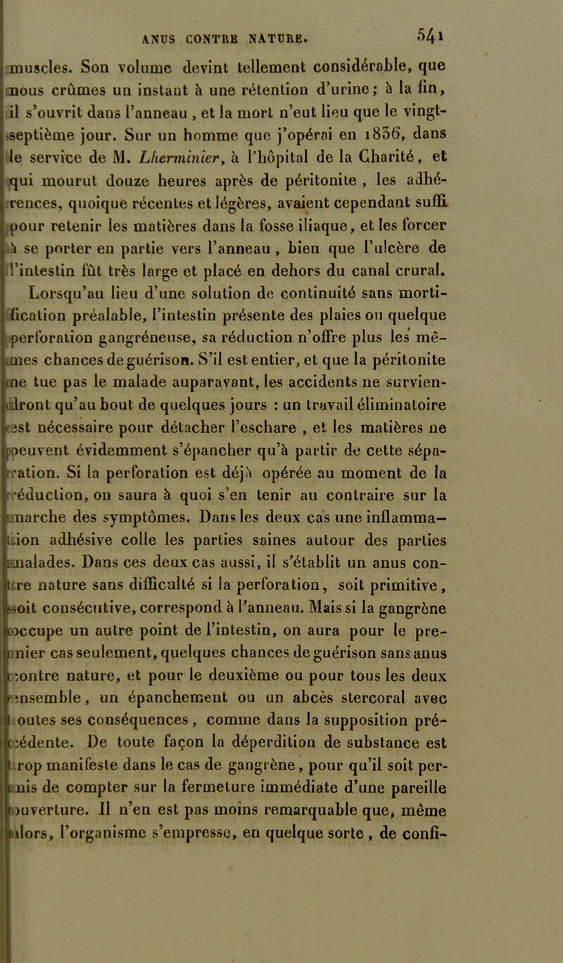 muscles. Son volume devint tellement considérable, que mous crûmes un instaut à une rétention d’urine; à la fin, il s’ouvrit dans l’anneau , et la mort n’eut lieu que le vingt- septième jour. Sur un homme que j’opérai en i836, dans le service de i\J. Llierminier, h l'hôpital de la Charité, et qui mourut douze heures après de péritonite , les adhé- rences, quoique récentes et légères, avaient cependant suffi, pour retenir les matières dans la fosse iliaque, et les forcer à se porter en partie vers l’anneau, bien que l’ulcère de l’intestin fût très large et placé en dehors du canal crural. Lorsqu’au lieu d’une solution de continuité sans morti- 1 (ication préalable, l’intestin présente des plaies ou quelque perforation gangréneuse, sa réduction n’offre plus les mê- mes chances de guérison. S’il est entier, et que la péritonite ne tue pas le malade auparavant, les accidents 11e survien- udront qu’au bout de quelques jours : un travail éliminatoire < est nécessaire pour détacher l’eschare , et les matières ne peuvent évidemment s’épancher qu’à partir de cette sépa- ration. Si la perforation est déjà opérée au moment de la réduction, ou saura à quoi s’en tenir au contraire sur la imarche des symptômes. Dans les deux cas une inflamma- t.ion adhésive colle les parties saines autour des parties malades. Dans ces deux cas aussi, il s’établit un anus con- tre nature sans difficulté si la perforation, soit primitive, mit consécutive, correspond à l’anneau. Mais si la gangrène coccupe un autre point de l’intestin, on aura pour le pre- mier cas seulement, quelques chances de guérison sans anus contre nature, et pour le deuxième ou pour tous les deux ensemble, un épanchement ou un abcès stercoral avec ( outes ses conséquences , comme dans la supposition pré- cédente. De toute façon la déperdition de substance est | rop manifeste dans le cas de gangrène, pour qu’il soit per- mis de compter sur la fermeture immédiate d’une pareille amverlure. Il n’en est pas moins remarquable que, même 1 dors, l’organisme s’empresse, en quelque sorte , de confi-