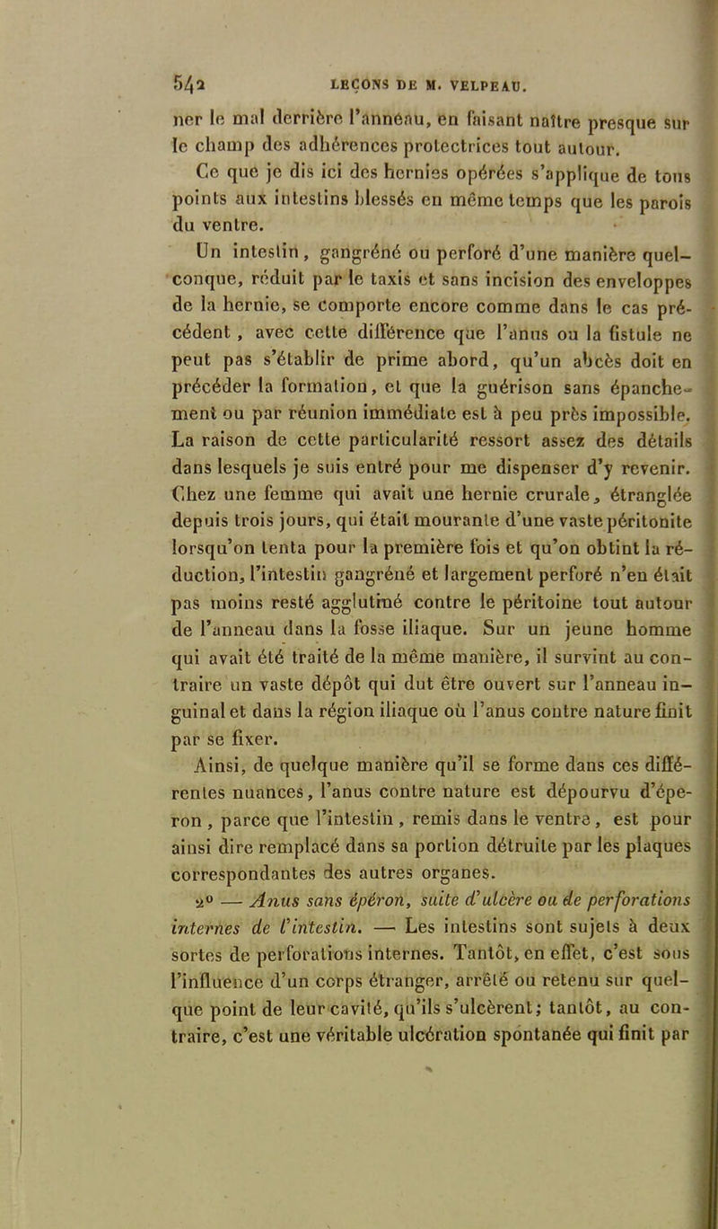 ner le mal derrière Pannénu, en faisant naître presque sur le champ des adhérences protectrices tout autour. Ce que je dis ici des hernies opérées s’applique de tous points aux intestins blessés en même temps que les parois du ventre. Un intestin , gangréné ou perforé d’une manière quel- conque, réduit par le taxis et sans incision des enveloppes de la hernie, se comporte encore comme dans le cas pré- cédent , avec cette différence que l’anus ou la fistule ne peut pas s’établir de prime abord, qu’un abcès doit en précéder la formation, et que la guérison sans épanche- : ment ou par réunion immédiate est à peu près impossible. La raison de cette particularité ressort assez des détails dans lesquels je suis entré pour me dispenser d’y revenir. Chez une femme qui avait une hernie crurale, étranglée depuis trois jours, qui était mourante d’une vaste péritonite lorsqu’on tenta pour la première fois et qu’on obtint la ré- duction, l’intestin gangréné et largement perforé n’en était pas moins resté agglutiné contre le péritoine tout autour de l’anneau dans la fosse iliaque. Sur un jeune homme qui avait été traité de la même manière, il survint au con- traire un vaste dépôt qui dut être ouvert sur l’anneau in- guinal et dans la région iliaque où l’anus contre nature finit par se fixer. Ainsi, de quelque manière qu’il se forme dans ces diffé- rentes nuances, l’anus contre nature est dépourvu d’épe- ron , parce que l’intestin , remis dans le ventre , est pour ainsi dire remplacé dans sa portion détruite par les plaques correspondantes des autres organes. — Anus sans èpéron, suite d'ulcère ou de perforations internes de l'intestin. — Les intestins sont sujets à deux sortes de perforations internes. Tantôt, en effet, c’est sous l’influence d’un corps étranger, arrêté ou retenu sur quel- que point de leur cavité, qu’ils s’ulcèrent; tantôt, au con- traire, c’est une véritable ulcération spontanée qui finit par