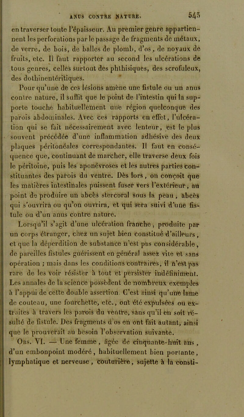 en traverser toute l’épaisseur. Au premier genre appartien- nent les perforations par le passage de fragments de métaux, de verre, de bois, de balles de plomb, d’os, de noyaux de fruits, etc. Il faut rapporter au second les ulcérations de tous genres, celles Surtout des phthisiques, des scrofuleux, des dothinentéritiques. Pour qu’une de ces lésions amène une fistule ou un anus contre nature, il suffit que le point de l’intestin qui la sup- porte touche habituellement une région quelconque des parois abdominales. Avec ces rapports en effet, l’ulcéra- tion qui se fait nécessairement avec lenteur, est le plus souvent précédée d’une inflammation adhésive des deux plaques péritonéales correspondantes. Il faut en consé- quence que, continuant de marcher, elle traverse deux fois le péritoine, puis les aponévroses et les autres parties con- stituantes des parois du ventre. Dès lors, on conçoit que les matières intestinales puissent fuser vers l’extérieur, au point de produire un abcès stèrcoral sous la peau , abcès qui s’ouvrira ou qu’on ouvrira, et qui sera suivi d’une fis- tule ou d’un anus contre nature. Lorsqu’il s’agit d’une ulcération franche, produite par un corps étranger, chez un sujet bien constitué d’ailleurs, et que la déperdition de substance n’est pas considérable, de pareilles fistules guérissent en général assez vite et sans opération ; mais dans les conditions contraires, iî n’est pas rare de les voir résister à tout et persister indéfiniment. Les annales de la science possèdent de nombreux exemples à l’appui de cette double assertion C’est ainsi qu’une lame de couteau, une fourchette, etc., ont été expulsées ou ex- traites à travers les parois du ventre, sans qu’il en soit ré- sulté de fistule. Des fragments d os en ont fait autant, ainsi que le prouverait au besoin l’observation suivante. Obs. YI. — Une femme, âgée de cinquante-huit ans , d’un embonpoint modéré, habituellement bien portante, lymphatique et nerveuse, couturière, sujette à la consti-