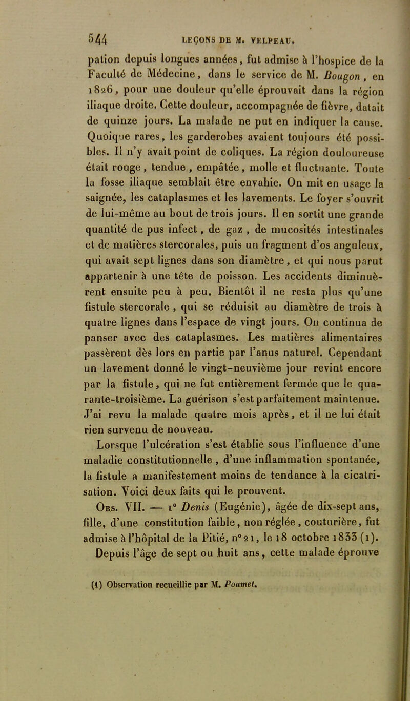 pation depuis longues années, fut admise à l’hospice de la Faculté de Médecine, dans le service de M. Bougon, en 1826, pour une douleur qu’elle éprouvait dans la région iliaque droite. Cette douleur, accompagnée de fièvre, datait de quinze jours. La malade ne put en indiquer la cause. Quoique rares, les garderobes avaient toujours été possi- bles. Il n’y avait point de coliques. La région douloureuse était rouge, tendue , empâtée, molle et fluctuante. Toute la fosse iliaque semblait être envahie. On mit en usage la saignée, les cataplasmes et les lavements. Le foyer s’ouvrit de lui-même au bout de trois jours. Il en sortit une grande quantité de pus infect, de gaz , de mucosités intestinales et de matières stercorales, puis un fragment d’os anguleux, qui avait sept lignes dans son diamètre, et qui nous parut appartenir à une tête de poisson. Les accidents diminuè- rent ensuite peu à peu. Bientôt il ne resta plus qu’une fistule stercorale , qui se réduisit au diamètre de trois à quatre lignes dans l’espace de vingt jours. On continua de panser avec des cataplasmes. Les matières alimentaires passèrent dès lors en partie par l’anus naturel. Cependant un lavement donné le vingt-neuvième jour revint encore par la fistule, qui ne fut entièrement fermée que le qua- rante-troisième. La guérison s’est parfaitement maintenue. J’ai revu la malade quatre mois après, et il ne lui était rien survenu de nouveau. Lorsque l’ulcération s’est établie sous l’influence d’une maladie constitutionnelle , d’une inflammation spontanée, la fistule a manifestement moins de tendance à la cicatri- sation. Voici deux faits qui le prouvent. Obs. VII. — i° Denis (Eugénie), âgée de dix-sept ans, fille, d’une constitution faible, non réglée, couturière, fut admise à l’hôpital de la Pitié, n°2i, le 18 octobre 1833 (1). Depuis l’âge de sept ou huit ans, cette malade éprouve (4) Observation recueillie par M. Poumet.