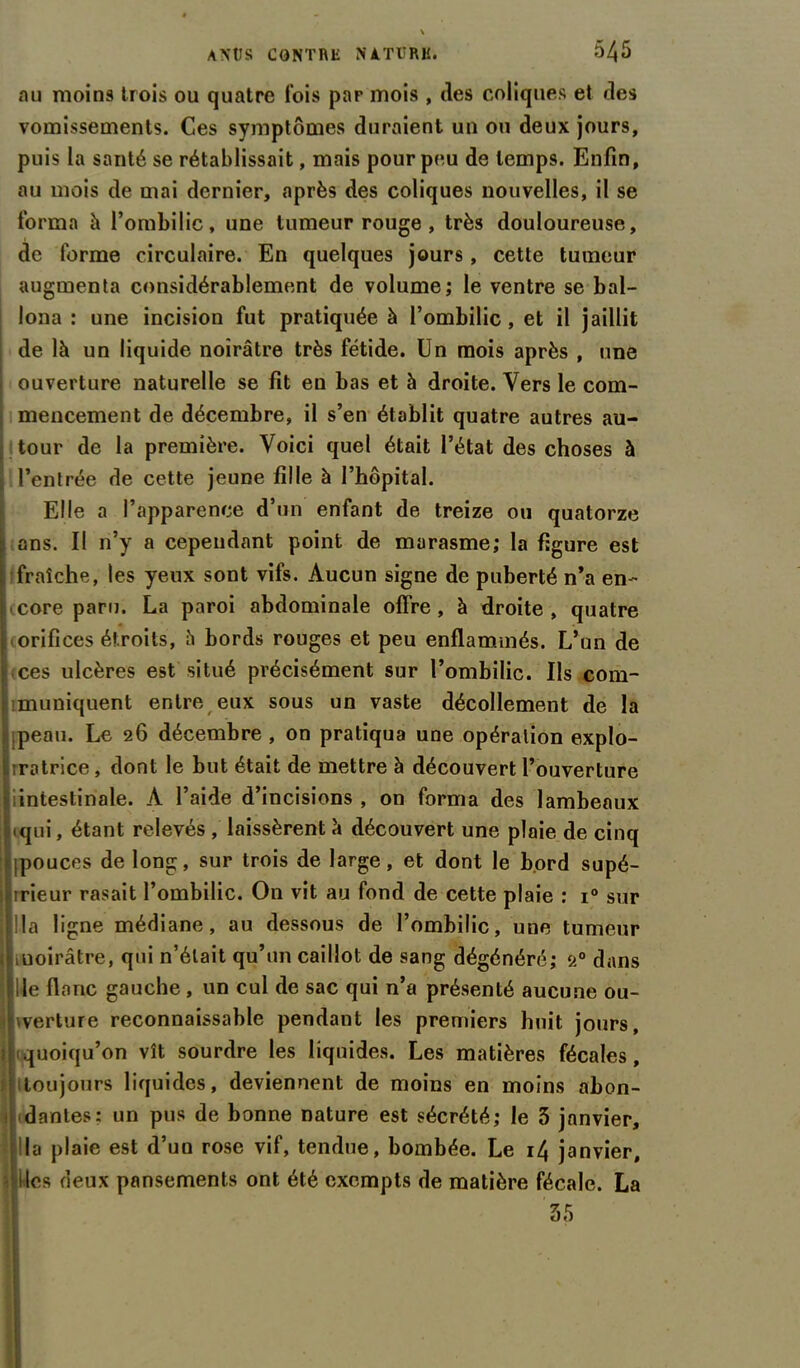 au moins trois ou quatre fois par mois , des coliques et des vomissements. Ces symptômes duraient un ou deux jours, puis la santé se rétablissait, mais pour peu de temps. Enfin, au mois de mai dernier, après des coliques nouvelles, il se forma h l’ombilic, une tumeur rouge , très douloureuse, de forme circulaire. En quelques jours, cette tumeur augmenta considérablement de volume; le ventre se bal- lona : une incision fut pratiquée à l’ombilic, et il jaillit de là un liquide noirâtre très fétide. Un mois après , une ouverture naturelle se fit en bas et à droite. Vers le com- mencement de décembre, il s’en établit quatre autres au- tour de la première. Voici quel était l’état des choses à l’entrée de cette jeune fille à l’hôpital. Elle a l’apparence d’un enfant de treize ou quatorze ans. Il 11’y a cependant point de marasme; la figure est fraîche, les yeux sont vifs. Aucun signe de puberté n’a en- core paru. La paroi abdominale offre, à droite, quatre orifices étroits, â bords rouges et peu enflammés. L’un de ces ulcères est situé précisément sur l’ombilic. Ils com- muniquent entre eux sous un vaste décollement de la peau. Le 26 décembre , on pratiqua une opération explo- irotrice, dont le but était de mettre à découvert l’ouverture iintestinale. À l’aide d’incisions , on forma des lambeaux qui, étant relevés , laissèrent à découvert une plaie de cinq ipouces de long, sur trois de large, et dont le bord supé- llirieur rasait l’ombilic. On vit au fond de cette plaie : i° sur f ! la ligne médiane, au dessous de l’ombilic, une tumeur lUoirâtre, qui n’était qu’un caillot de sang dégénéré; 20 dans H le flanc gauche, un cul de sac qui n’a présenté aucune ou- |jwerture reconnaissable pendant les premiers huit jours, quoiqu’on vît sourdre les liquides. Les matières fécales, toujours liquides, deviennent de moins en moins abon- ii danles: un pus de bonne nature est sécrété; le 5 janvier, la plaie est d’un rose vif, tendue, bombée. Le i4 janvier, îles deux pansements ont été exempts de matière fécale. La 55