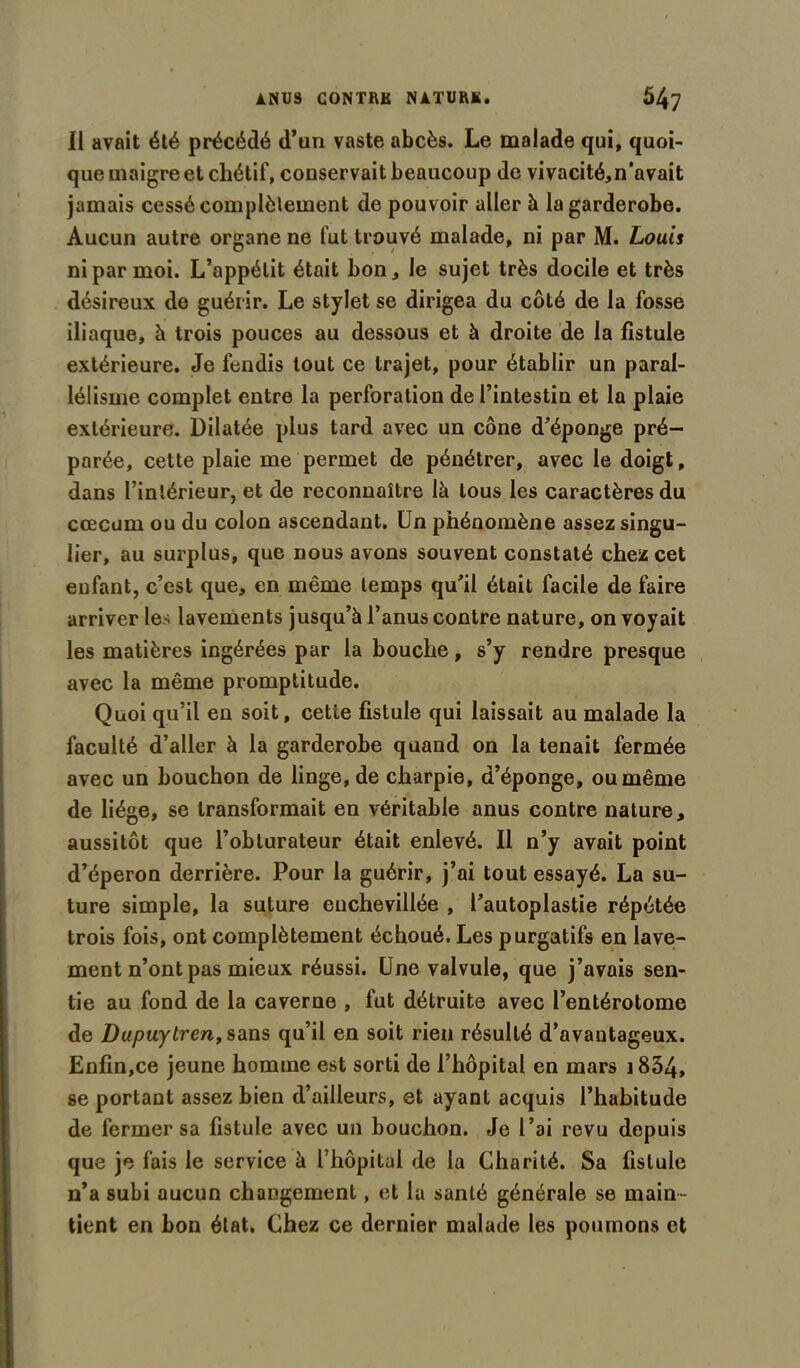 Il avait été précédé d’un vaste abcès. Le malade qui, quoi- que maigre et chétif, conservait beaucoup de vivacité,n’avait jamais cessé complètement de pouvoir aller à lagarderobe. Aucun autre organe ne fut trouvé malade, ni par M. Louis ni par moi. L’appétit était bon, le sujet très docile et très désireux de guérir. Le stylet se dirigea du côté de la fosse iliaque, à trois pouces au dessous et à droite de la fistule extérieure. Je fendis tout ce trajet, pour établir un paral- lélisme complet entre la perforation de l’intestin et la plaie extérieure. Dilatée plus tard avec un cône d’éponge pré- parée, cette plaie me permet de pénétrer, avec le doigt, dans l’intérieur, et de reconnaître là tous les caractères du cæcum ou du colon ascendant. Un phénomène assez singu- lier, au surplus, que nous avons souvent constaté chez cet enfant, c’est que, en même temps qu’il était facile de faire arriver les lavements jusqu’à l’anus contre nature, on voyait les matières ingérées par la bouche, s’y rendre presque avec la même promptitude. Quoi qu’il en soit, cetle fistule qui laissait au malade la faculté d’aller à la garderobe quand on la tenait fermée avec un bouchon de linge, de charpie, d’éponge, ou même de liège, se transformait en véritable anus contre nature, aussitôt que l’obturateur était enlevé. Il n’y avait point d’éperon derrière. Pour la guérir, j’ai tout essayé. La su- ture simple, la suture enchevillée , l’autoplastie répétée trois fois, ont complètement échoué. Les purgatifs en lave- ment n’ont pas mieux réussi. Une valvule, que j’avais sen- tie au fond de la caverne , fut détruite avec l’entérolome de Dupuytren, sans qu’il en soit rien résulté d’avantageux. Enfin,ce jeune homme est sorti de l’hôpital en mars ] 834, se portant assez bien d’ailleurs, et ayant acquis l’habitude de fermer sa fistule avec un bouchon. Je l’ai revu depuis que je fais le service à l’hôpital de la Charité. Sa fistule n’a subi aucun changement, et la santé générale se main- tient en bon état. Chez ce dernier malade les poumons et