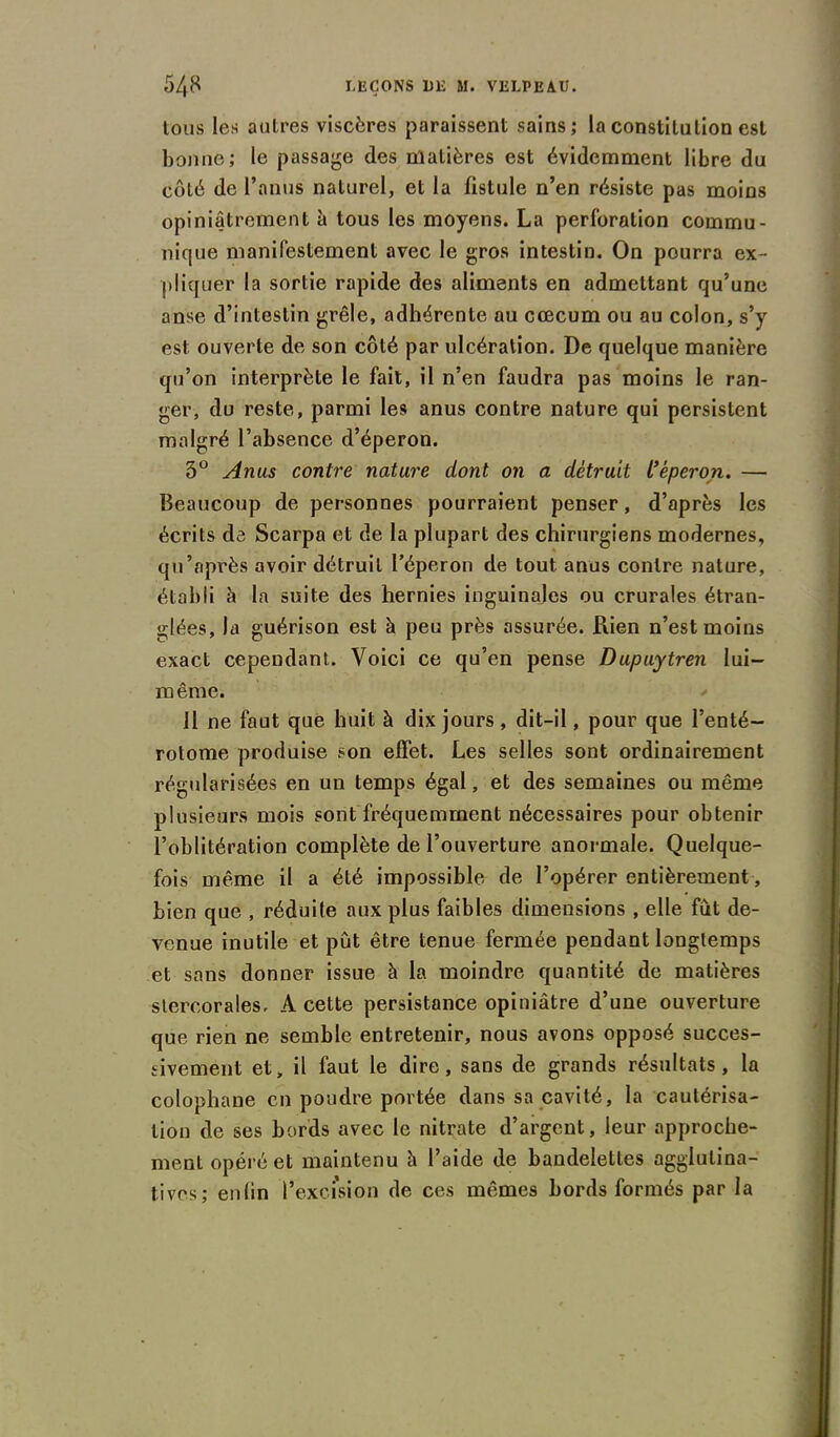 tous les autres viscères paraissent sains; la constitution est bonne; le passage des matières est évidemment libre du côté de l’anus naturel, et la fistule n’en résiste pas moins opiniâtrement à tous les moyens. La perforation commu- nique manifestement avec le gros intestin. On pourra ex- pliquer la sortie rapide des aliments en admettant qu’une anse d’intestin grêle, adhérente au cæcum ou au colon, s’y est ouverte de son côté par ulcération. De quelque manière qu’on interprète le fait, il n’en faudra pas moins le ran- ger, du reste, parmi les anus contre nature qui persistent malgré l’absence d’éperon. 3° Anus contre nature dont on a détruit l’éperon. — Beaucoup de personnes pourraient penser, d’après les écrits de Scarpa et de la plupart des chirurgiens modernes, qu’après avoir détruit l’éperon de tout anus contre nature, établi h la suite des hernies inguinales ou crurales étran- glées, la guérison est à peu près assurée. Piien n’est moins exact cependant. Voici ce qu’en pense Dupuytren lui- même. 11 ne faut que huit à dix jours, dit-il, pour que l’enté- rotome produise son effet. Les selles sont ordinairement régularisées en un temps égal, et des semaines ou même plusieurs mois sont fréquemment nécessaires pour obtenir l’oblitération complète de l’ouverture anormale. Quelque- fois même il a été impossible de l’opérer entièrement , bien que , réduite aux plus faibles dimensions , elle fut de- venue inutile et pût être tenue fermée pendant longtemps et sans donner issue à la moindre quantité de matières stercorales. A cette persistance opiniâtre d’une ouverture que rien ne semble entretenir, nous avons opposé succes- sivement et, il faut le dire, sans de grands résultats, la colophane en poudre portée dans sa cavité, la cautérisa- tion de ses bords avec le nitrate d’argent, leur approche- ment opéré et maintenu â l’aide de bandelettes agglutina- tivos; enlin l’excision de ces mêmes bords formés par la