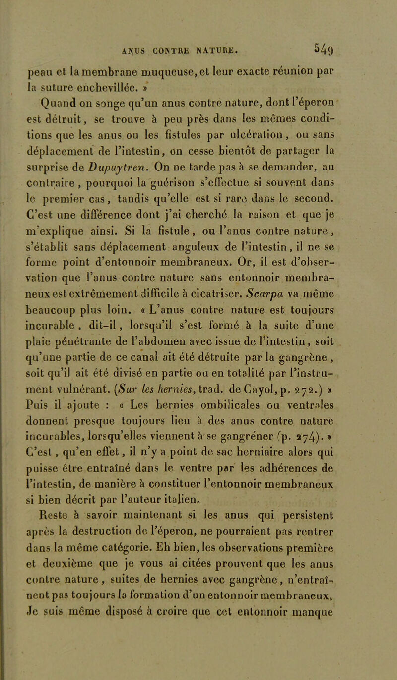 peau et la membrane muqueuse, et leur exacte réunion par la suture enchevillée. » Quand on songe qu’un anus contre nature, dont l’éperon est détruit, se trouve à peu près dans les mêmes condi- tions que les anus ou les fistules par ulcération, ou sans déplacement de l’intestin, on cesse bientôt de partager la surprise de Dupujtren. On ne tarde pas à se demander, au contraire, pourquoi la guérison s’eflectue si souvent dans le premier cas, tandis qu’elle est si rare dans le second. C’est une différence dont j’ai cherché la raison et que je m’explique ainsi. Si la fistule, ou l’anus contre nature , s’établit sans déplacement anguleux de l’intestin, il ne se forme point d’entonnoir membraneux. Or, il est d’obser- vation que l’anus contre nature sans entonnoir membra- neux est extrêmement difficile ci cicatriser. Scarpa va même beaucoup plus loin. « L’anus contre nature est toujours incurable , dit-il, lorsqu’il s’est formé à la suite d’une plaie pénétrante de l’abdomen avec issue de l’intestin, soit qu’une partie de ce canal ait été détruite par la gangrène , soit qu’il ait été divisé en partie ou en totalité par l'instru- ment vulnérant. (Sur les hernies, trad. deCayoI,p. 272.) » Puis il ajoute : « Les hernies ombilicales ou ventrales donnent presque toujours lieu à des anus contre nature incurables, lorsqu’elles viennent à se gangre'ner fp. 274)- » C’est , qu’en effet, il n’y a point de sac herniaire alors qui puisse être entraîné dans le ventre par les adhérences de l’intestin, de manière à constituer l’entonnoir membraneux si bien décrit par l’auteur italien. Reste à savoir maintenant si les anus qui persistent après la destruction de l’éperon, ne pourraient pas rentrer dans la même catégorie. Eh bien, les observations première et deuxième que je vous ai citées prouvent que les anus contre nature, suites de hernies avec gangrène, n’entraî- nent pas toujours la formation d’un entonnoir membraneux, Je suis même disposé ù croire que cet entonnoir manque