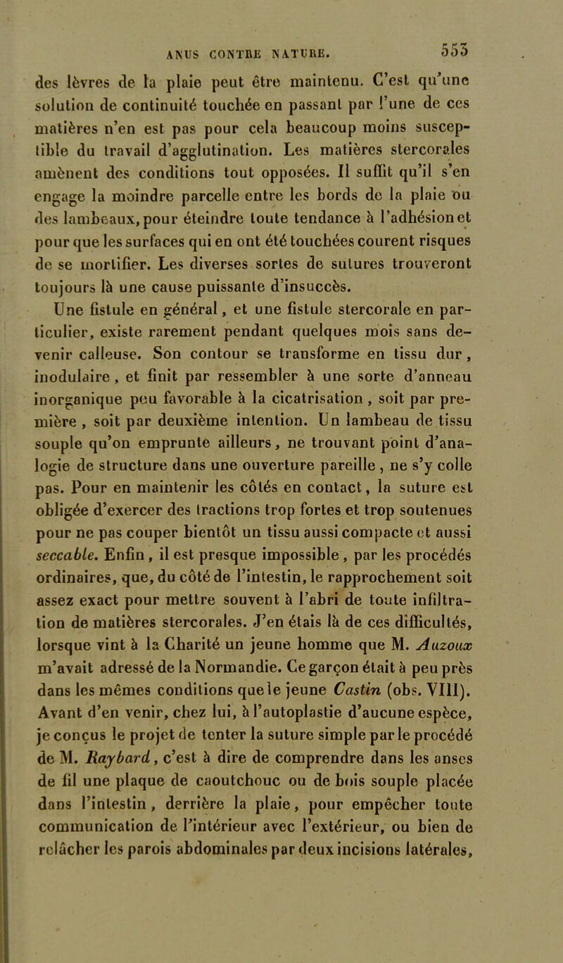 555 des lèvres de la plaie peut être maintenu. C’est qu’une solution de continuité touchée en passant par l’une de ces matières n’en est pas pour cela beaucoup moins suscep- tible du travail d’agglutination. Les matières stercorales amènent des conditions tout opposées. Il suffit qu’il s’en engage la moindre parcelle entre les bords de la plaie ou des lambeaux, pour éteindre toute tendance à l’adhésion et pour que les surfaces qui en ont été touchées courent risques de se mortifier. Les diverses sortes de sutures trouveront toujours là une cause puissante d’insuccès. Une fistule en général, et une fistule stercorale en par- ticulier, existe rarement pendant quelques mois sans de- venir calleuse. Son contour se transforme en tissu dur , inoduiaire , et finit par ressembler à une sorte d’anneau inorganique peu favorable à la cicatrisation , soit par pre- mière , soit par deuxième intention. Un lambeau de tissu souple qu’on emprunte ailleurs, ne trouvant point d’ana- logie de structure dans une ouverture pareille , ne s’y colle pas. Pour en maintenir les côtés en contact, la suture est obligée d’exercer des tractions trop fortes et trop soutenues pour ne pas couper bientôt un tissu aussi compacte et aussi seccabie. Enfin , il est presque impossible , par les procédés ordinaires, que, du côté de l’intestin, le rapprochement soit assez exact pour mettre souvent à l’abri de toute infiltra- tion de matières stercorales. J’en étais là de ces difficultés, lorsque vint à la Charité un jeune homme que M. Auzoux m’avait adressé de la Normandie. Ce garçon était à peu près dans les mêmes conditions que le jeune Castin (obs. VIII). Avant d’en venir, chez lui, à l’autoplastie d’aucune espèce, je conçus le projet de tenter la suture simple par le procédé de M. Raybard,, c’est à dire de comprendre dans les anses de fil une plaque de caoutchouc ou de bois souple placée dans l’intestin, derrière la plaie, pour empêcher toute communication de l’intérieur avec l’extérieur, ou bien de relâcher les parois abdominales par deux incisions latérales.