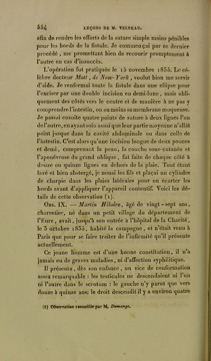 afin de rendre les eflorls de la suture simple moins pénibles pour les bords de la fistule. Je commençai par ce dernier procédé , me promettant bien de recourir promptement à l’autre en cas d’insuccès. L’opération fut pratiquée le i5 novembre 1835. Le cé- lèbre docteur Moll, de New-York , voulut bion me servir d’aide. Je renfermai toute la fistule dans une ellipse pour l’exciser par une double incision en demi-lune, mais obli- quement des côtés vers le centre et de manière h ne pas y comprendre l’intestin, ou au moins sa membrane muqueuse. Je passai ensuite quatre points de suture à deux lignes l’un de l’autre, en ayant soin aussi que leur partie moyenne n’allât point jusque dans la cavité abdominale ou dans celle de l’intestin. C’est alors qu’une incision longue de deux pouces et demi, comprenant la peau, la couche sous-cutanée et l’aponévrose du grand oblique, fut faite de chaque côté à d<mze ou quinze lignes en dehors de la plaie. Tout étant lavé et bien abstergé, je nouai les fils et plaçai un cylindre de charpie dans les plaies latérales pour en écarter les bords avant d’appliquer l’appareil contentif. Voici les dé- tails de cette observation (1). Obs. IX. —Martin Hilaire, âgé de vingt-sept ans, charretier, né dans un petit village du département de l’Eure, avait, jusqu’à son entrée à l’hôpital delà Charité, le 3 octobre 1835, habité la campagne , et n’était venu à Paris que pour se faire traiter de l’infirmité qu’il présente actuellement. Ce jeune homme est d’une bonne constitution, il n’a jamais eu de graves maladies, ni d’affection syphilitique. Il présenta , dès son enfance, un vice de conformation assez remarquable : les testicules ne descendaient ni l’un ni l’autre dans le scrotum : le gauche n’y parut que vers douze à quinze ans; le droit descendit il y a environ quatre (1) Observation recueillie par M. Démangé.