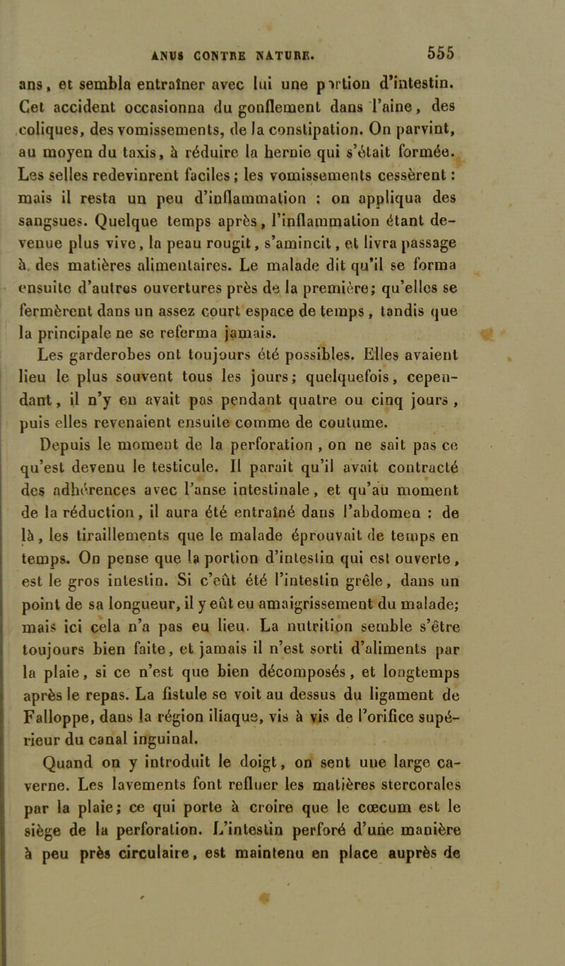 ans, et sembla entraîner avec lui une portion d’intestin. Cet accident occasionna du gonflement dans l’aine, des coliques, des vomissements, de la constipation. On parvint, au moyen du taxis, à réduire la hernie qui s’était formée. Les selles redevinrent faciles ; les vomissements cessèrent : mais il resta un peu d’inflammation : on appliqua des sangsues. Quelque temps après, l’inflammation étant de- venue plus vive, la peau rougit, s’amincit, et livra passage h. des matières alimentaires. Le malade dit qu’il se forma ensuite d’autres ouvertures près de la première; qu’elles se fermèrent dans un assez court espace de temps , tandis que la principale ne se referma jamais. Les garderobes ont toujours été possibles. Elles avaient lieu le plus souvent tous les jours; quelquefois, cepen- dant , il n’y en avait pas pendant quatre ou cinq jours , puis elles revenaient ensuite comme de coutume. Depuis le moment de la perforation , on ne sait pas ce qu’est devenu le testicule. Il parait qu’il avait contracté des adhérences avec l’anse intestinale, et qu’au moment de la réduction, il aura été entraîné dans l’abdomen : de là, les tiraillements que le malade éprouvait de temps en temps. On pense que la portion d’intestin qui est ouverte, est le gros intestin. Si c’eût été l’intestin grêle, dans un point de sa longueur, il y eût eu amaigrissement du malade; mais ici cela n’a pas eu lieu. La nutrition semble s’être toujours bien faite, et jamais il n’est sorti d’aliments par la plaie, si ce n’est que bien décomposés, et longtemps après le repas. La fistule se voit au dessus du ligament de Falloppe, dans la région iliaque, vis à vis de l’orifice supé- rieur du canal inguinal. Quand on y introduit le doigt, on sent une large ca- verne. Les lavements font refluer les matières stercorales par la plaie; ce qui porte à croire que le cæcum est le siège de la perforation. L’intestin perforé d’une manière à peu près circulaire, est maintenu en place auprès de