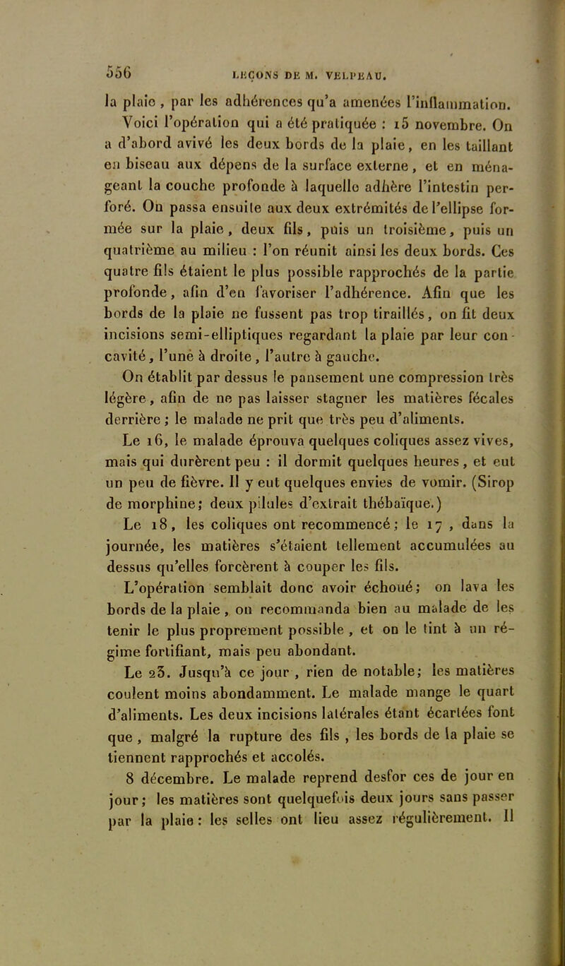 la plaie , par les adhérences qu’a amenées l’inflammation. Voici l’opération qui a été pratiquée : i5 novembre. On a d’abord avivé les deux bords de la plaie, en les taillant en biseau aux dépens de la surface externe, et en ména- geant la couche profonde à laquelle adhère l’intestin per- foré. On passa ensuite aux deux extrémités de l’ellipse for- mée sur la plaie, deux fils, puis un troisième, puis un quatrième au milieu : l’on réunit ainsi les deux bords. Ces quatre fils étaient le plus possible rapprochés de la partie profonde, afin d’en favoriser l’adhérence. Afin que les bords de la plaie ne fussent pas trop tiraillés, on fit deux incisions semi-elliptiques regardant la plaie par leur con cavité, l’uné à droite , l’autre à gauche. On établit par dessus le pansement une compression très légère, afin de ne pas laisser stagner les matières fécales derrière ; le malade ne prit que très peu d’aliments. Le 16, le malade éprouva quelques coliques assez vives, mais qui durèrent peu : il dormit quelques heures, et eut un peu de fièvre. Il y eut quelques envies de vomir. (Sirop de morphine; deux pilules d’extrait thébaïque.) Le 18, les coliques ont recommencé ; le 17 , dans lu journée, les matières s’étaient tellement accumulées au dessus qu’elles forcèrent à couper les fils. L’opération semblait donc avoir échoué; on lava les bords de la plaie, on recommanda bien au malade de les tenir le plus proprement possible , et on le tint à un ré- gime fortifiant, mais peu abondant. Le 23. Jusqu’à ce jour , rien de notable; les matières coulent moins abondamment. Le malade mange le quart d’aliments. Les deux incisions latérales étant écartées lont que , malgré la rupture des fils , les bords de la plaie se tiennent rapprochés et accolés. 8 décembre. Le malade reprend desfor ces de jour en jour; les matières sont quelquefois deux jours sans passer par la plaie : les selles ont lieu assez régulièrement. Il