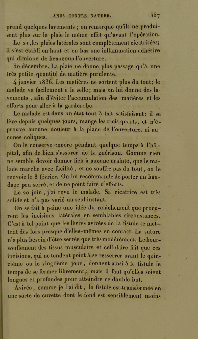 prend quelques lavements ; on remarque qu’ils ne produi- sent plus sur la plaie le même effet qu’avant l’opération. Le 21 ,les plaies latérales sont complètement cicatrisées; il s’est établi en haut et en bas une inflammation adhésive qui diminue de beaucoup l’ouverture. 5o décembre. La plaie ne donne plus passage qu’à une très petite quantité de matière purulente. 4 janvier 1836. Les matières ne sortent plus du tout; le malade va facilement à la selle; mais on lui donne des la- vements , afin d’éviter l’accumulation des matières et les efforts pour aller à la garderobe. Le malade est dans un état tout à fait satisfaisant; il se lève depuis quelques jours, mange les trois quarts, et n’é- prouve aucune douleur à la place de l’ouverture, ni au- cunes coliques. Ou le conserve encore pendant quelque temps à l’hô- pital, afin de bien s’assurer de la guérison. Comme rien ne semble devoir donner lieu à aucune crainte, que le ma- lade marche avec facilité , et ne souffre pas du tout, on le renvoie le 8 février. On lui recommande de porter un ban- dage peu serré, et de ne point faire d’efforts. Le 20 juin , j’ai revu le malade. Sa cicatrice est très solide et n’a pas varié un seul instant. On se fait à peine une idée du relâchement que procu- rent les incisions latérales en semblables circonstances. C’est à tel point que les lèvres avivées de la fistule se met- tent dès lors presque d’elles-mêmes en contact. La suture n’a plus besoin d’être serrée que très modérément. Le bour- souflement des tissus musculaire et cellulaire fait que ces incisions, qui ne tendent point à se resserrer avant le quin- zième ou le vingtième jour , donnent ainsi à la fistule le temps de se fermer librement; mais il faut qu’elles soient longues et profondes pour atteindre ce double but. Avivée, comme je l’ai dit , la fistule est transformée en une sorte de cuvette dont le fond est sensiblement moins