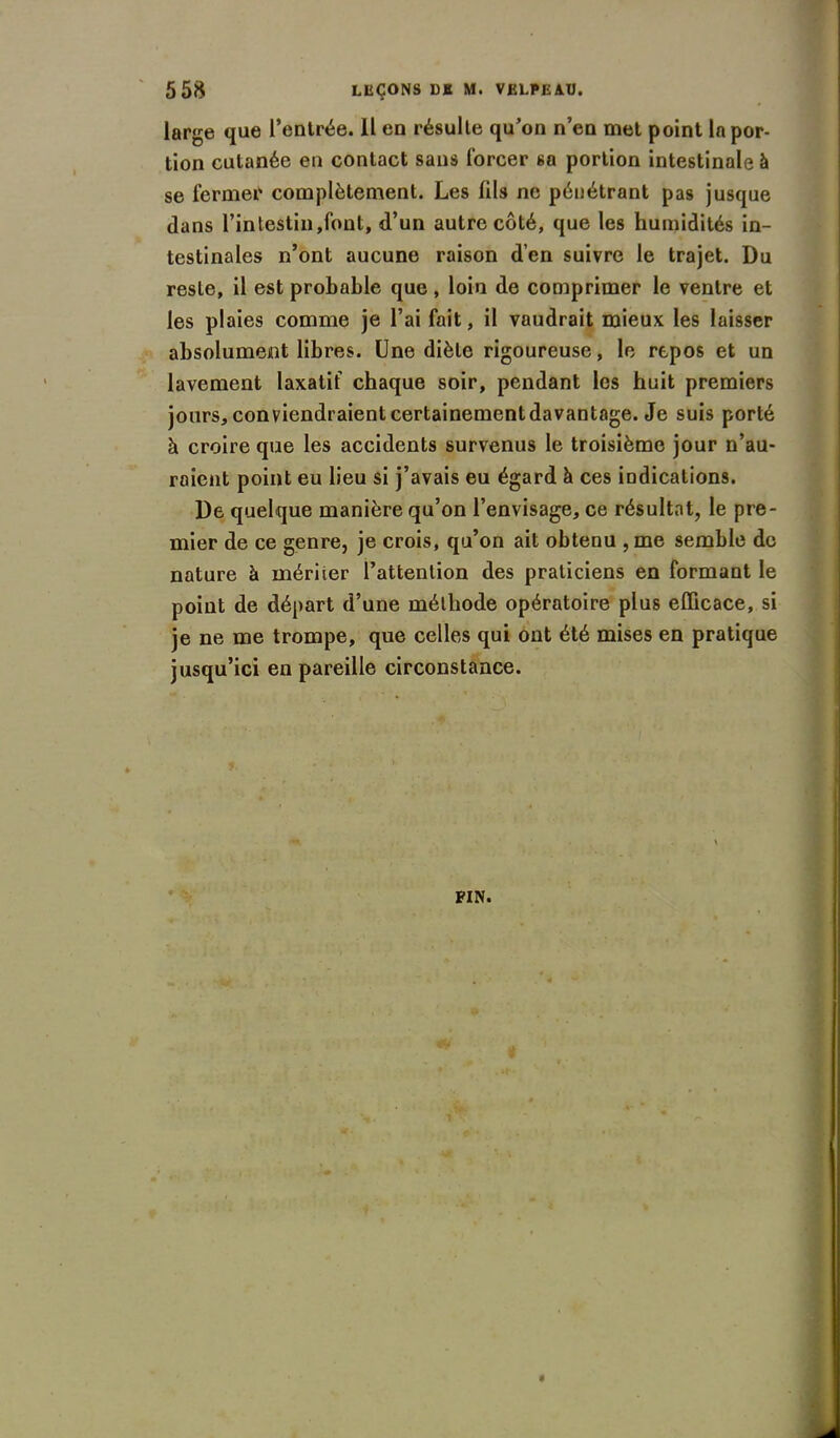 large que l’entrée. Il en résulte qu’on n’en met point la por- tion cutanée en contact sans forcer sa portion intestinale à se fermer complètement. Les fils ne pénétrant pas jusque dans l’intestin,font, d’un autre côté, que les humidités in- testinales n’ont aucune raison d’en suivre le trajet. Du reste, il est probable que, loin de comprimer le ventre et les plaies comme je l’ai fait, il vaudrait mieux les laisser absolument libres. Une diète rigoureuse, le repos et un lavement laxatif chaque soir, pendant les huit premiers jours, conviendraient certainement davantage. Je suis porté à croire que les accidents survenus le troisième jour n’au- raient point eu lieu si j’avais eu égard à ces indications. De quelque manière qu’on l’envisage, ce résultat, le pre- mier de ce genre, je crois, qu’on ait obtenu ,me semble de nature à mériier l’attention des praticiens en formant le point de départ d’une méthode opératoire plus efficace, si je ne me trompe, que celles qui ont été mises en pratique jusqu’ici en pareille circonstance.