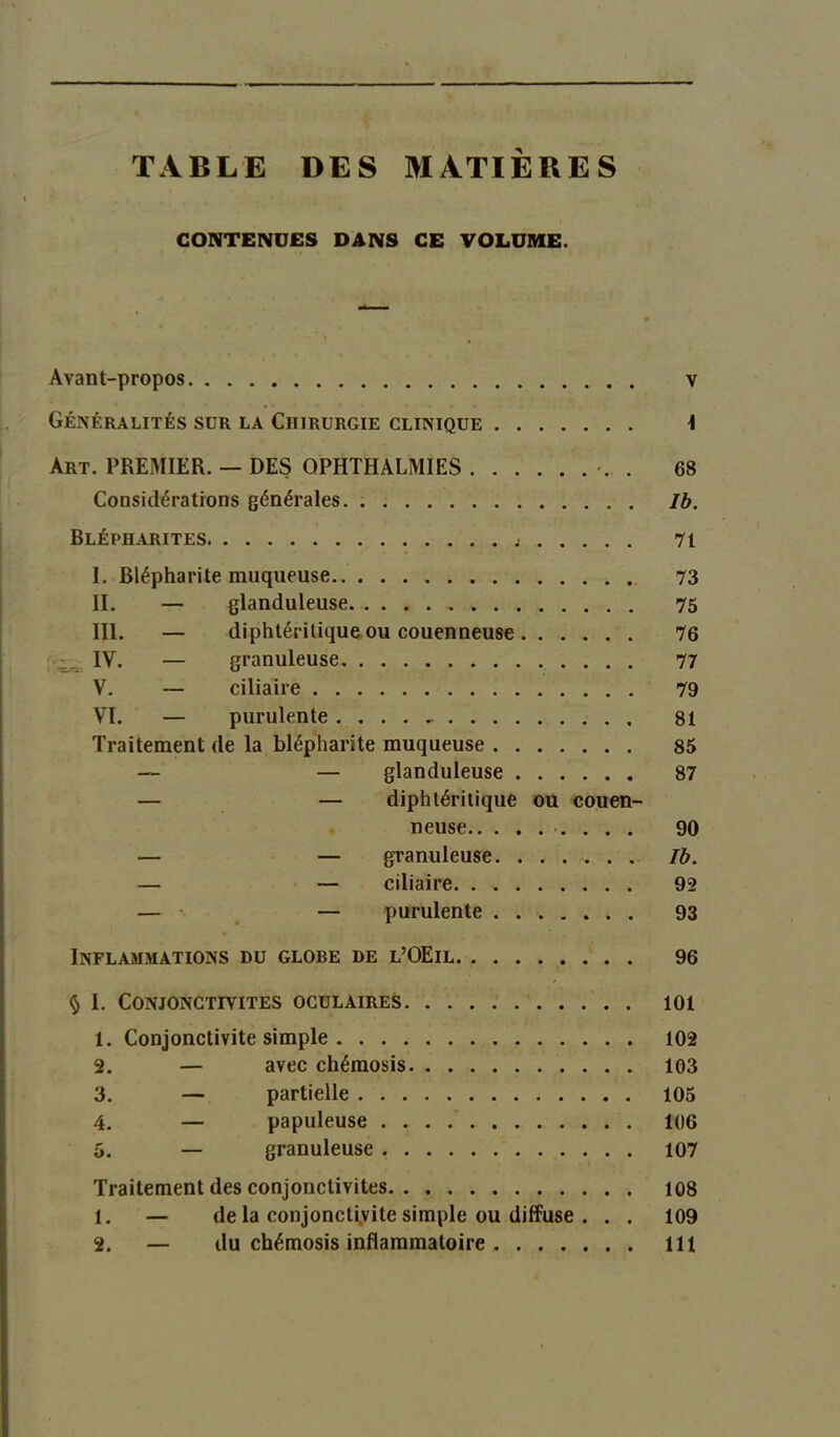 TABLE DES MATIÈRES CONTENUES DANS CE VOLUME. Avant-propos v Généralités sur la Chirurgie clinique \ Art. PREMIER. — DES QPHTHALMIES . 68 Considérations générales Jb. Blépharites 71 I. Blépharite muqueuse 73 II. — glanduleuse 75 III. — diphtérilique ou couenneuse 76 IV. — granuleuse 77 V. — ciliaire 79 VI. — purulente 81 Traitement de la blépharite muqueuse 85 — — glanduleuse 87 — — diphtéritique ou couen- neuse .... 90 — — granuleuse Ib. — — ciliaire 92 — • — purulente 93 Inflammations du globe de l’OEil 96 § I. Conjonctivites oculaires 101 1. Conjonctivite simple 102 2. — avec chémosis 103 3. — partielle 105 4. — papuleuse 106 5. — granuleuse 107 Traitement des conjonctivites 108 1. — de la conjonctivite simple ou diffuse . . . 109 2. — du chémosis inflammatoire 111