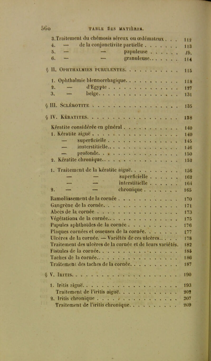 3. Traitement du chémosis séreux ou œdémateux ... 11* 4. — de la conjonctivite partielle na 5. — — papuleuse //,. 6. — — granuleuse 114 $ II. Ol'llTItALMtES PURULENTES 115 1. Ophthalmieblennorrhagique lia •3. — d’Egypte 1*7 3. — belge I3i § III. SCLÈUOTITE 135 § IV. Kératites iss Kératite considérée en général 140 1. Kératite aiguë 140 — superficielle 145 — insterstitielle M6 — profonde 150 S. Kératite-chronique i5i 1. Traitement de la kératite aiguë 156 — — superficielle 16S — — interstitielle 164 s. — — chronique 165 Ramollissement de la cornée 170 Gangrène de la cornée 171 Abcès de la coruée . 173 Végétations de la cornée 175 Papules apbtboïdes de la cornée 176 Plaques cornées et osseuses de la cornée i~7 Ulcères de la cornée. — Variétés de ces ulcères 178 Traitement des ulcères de la cornée et de leurs variétés. 182 Fistules de la cornée • ! 85 Taches de la cornée 186 Traitement des taches de la cornée 187 § V. Iritis 190 1. Irilis aiguë 193 Traitement de l’iritis aiguë 90i 3. lritis chronique 207 Traitement de Tiritis chronique 309