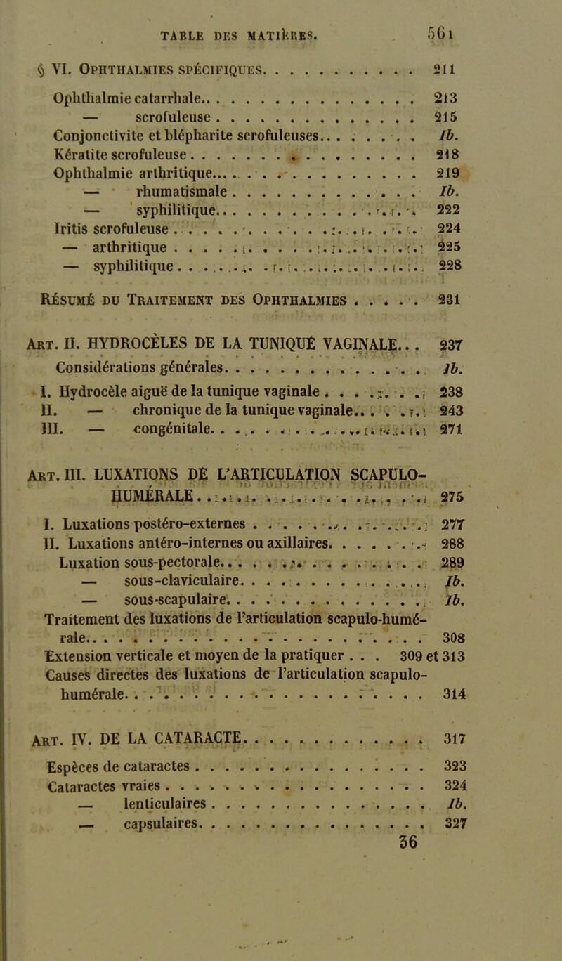 § VI. Ophthalmies SPÉCIFIQUES 211 Ophthalmie catarrhale 213 — scrofuleuse 215 Conjonctivite et blépharite scrofuleuses ■. . Ib. Kératite scrofuleuse 218 Ophthalmie arthritique... . . . 219 — rhumatismale Ib. — syphilitique .r.r.'. 222 lritis scrofuleuse . . . . . % . ... .:. ,i. .>.w 224 — arthritique t. . . . . m. .. t.: 225 — syphilitique.. . r. t. i. . 228 Résumé du Traitement des Ophthalmies ..... 231 Art. II. HYDROCÈLES DE LA TUNIQUE VAGINALE.. . 237 ’• • * • . < • •. , * s y Considérations générales. . . J b. I. Hydrocèle aiguë de la tunique vaginale . . * . . j 238 II. — chronique de la tunique vaginale 243 III. — congénitale. . . .. . w. u w i. t. i 271 Art. III. LUXATIONS DE L’ARTICULATION SCAPULO- HUMÉRALE...... . •. . . ■. i 275 I. Luxations postéro-externes . . . . . .*. 277 II. Luxations antéro-internes ou axillaires 288 Luxation sous-pectorale . . . 289 — sous-claviculaire Ib. — sous*scapulaire. Ib. Traitement des luxations de l’articulation scapulo-humé- rale r. . . . 308 Extension verticale et moyen de la pratiquer ... 309 et 313 Causes directes des luxations de l’articulation scapulo- humérale .’ . . . . 314 Art. IV. DE LA CATARACTE 317 Espèces de cataractes 323 Cataractes vraies ...... 324 — lenticulaires Ib. — capsulaires 327 36