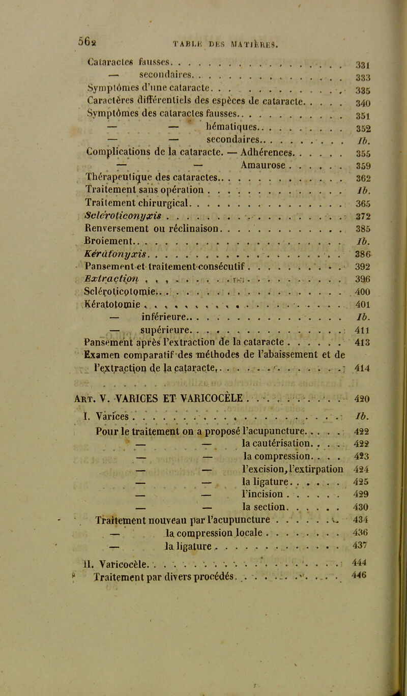 56a T AB LH DES MATINEES. Cataracte» fausses 33j — secondaires 333 Symptômes d’une cataracte. . . . 335 Caractères différentiels des espèces de cataracte 340 Symptômes des cataractes fausses 35! — — hématiques 352 — — secondaires ib. Complications de la cataracte. — Adhérences 355 — — Amaurose 359 Thérapeutique des cataractes . 362 Traitement sans opération lb. Traitement chirurgical 365 Scléroticonyxis . 372 Renversement ou réclinaison. . . .' 385 Broiement Ib. Kérâfonyxù . 386 Pansement et traitement consécutif 392 Extraction , , , r;-n 396 Scléroticotomie 400 Kératotomie 401 — inférieure Ib. — supérieure : 411 Pansement après l’extraction de la cataracte 413 Examen comparatif des méthodes de l’abaissement et de l’extraction de la cataracte,... . . . ' : 414 ■ /Àr Art. V. VARICES ET VARICOCÈLE ... . ..... . 420 I. Varices. ..... .....: Ib. Pour le traitement on a proposé l’acupuncture 422 — — la cautérisation. . . . 422 — — la compression. . . . 423 — — l’excision, l’extirpation 424 — — la ligature 425 — — l’incision 429 — — la section 430 Traitement nouveau par l’acupuncture •>- 434 — la compression locale 436 — la ligature 437 II. Varicocèle. . \ . 444 ? Traitement par divers procédés. . . . . -. 446 r
